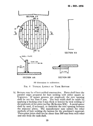 IS :803.1976
I ISECTION Y Y
P-X
A
_3
-7
SHELL PLATE
SECTION XX
b TANK DlA_
SECTION AA SECTION BB
All dimensions in millimetres.
FIG. 4 TYPICAL LAYOUT 01: TANK BOTTOM
b) Bottoms may bc of butt welded construction. Plates shall have the
parallel edges prepared for butt welding with neither square or
V-grooves. If square grooves are employed, the root opening
shall be not less than 6 mm. The butt welds shall be made by
applying a backing strip 3 mm thick or heavier by tack welding to’
the underside of the plate (see Fig. 5B, Section XX). A metal spacer
shall be used, if necessary, to maintain the root opening between
the adjacent plates. The manufacturer may submit the other
methods of butt welding the bottom for the purchaser’s approval.
Three-plate joints shall not be closer than 300 mm from each other
and also from the tank shell.
19
i--__-- _._,.____..“.“. * . /
&.,
. .
..
 