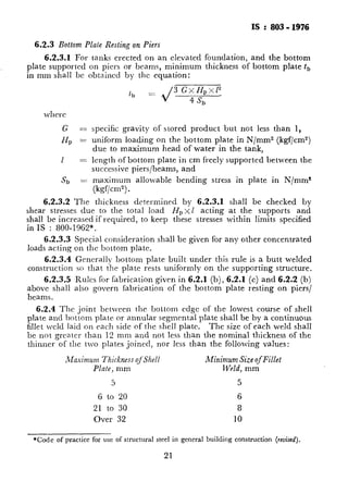 IS :803-1976
6.2.3Bottom Plate Resting on Piers
6.2.3.1 For tanks erected on an elevated foundation, and the bottom
plate supported on piers or beams, minimum thickness of bottom plate t,
in mm shall be obtained by the equation:
tb = 3 GxH,x~~
’ sb
where
G =
H, =
1 =
Sb =
specific gravity of stored product but not less than 1,
uniform loading on the bottom plate in N/mm2 (kgf/cm2)
due to maximum head of water in the tank,
length of bottom plate in cm freely supported between the
successive piers/beams, and
maximum allowable bending stress in plate in N/mm2
(kgf/cm2).
6.2.3.2 The thickness determined by 6.2.3.1 shall be checked by
shear stresses due to the total load H,xl acting at the supports and
shall be increased if required, to keep these stresses within limits specified
in IS : 800-1962*.
6.2.3.3 Special consideration shall be given for any other concentrated
loads acting on the bottom plate.
6.2.3.4 Generally bottom plate built under this rule is a butt welded
construction so that the plate rests uniformly on the supporting structure.
6.2.3.5 Rules for fabrication given in 6.2.1 (b), 6.2.1 (c) and 6.2:2 (b)
above shall also govern fabrication of the bottom plate resting on piers/
beams.
6.2.4 The joint between the bottom cdgc of the lowest course of shell
plate and bottom plate or annular segmental plate shall be by a continuous
fillet weld laid on each side of the shell plate. The size of each weld shall
be not greater than 12 mm and not less than the nominal thickness of the
thimlcr of the two plates joined, nor less than the following values:
_Maaimum Thickness qf‘Shel1
Plate, mm
5
6 to 20
21 to 30
Over 32
Minimum Size of Fillet
Weld, mm
5
6
8
10
*Code of practice for use of structural steel in general building construction (rcuised).
21
C
___~__.-_ . ,. _- ..~I_.F._
.:
c
 