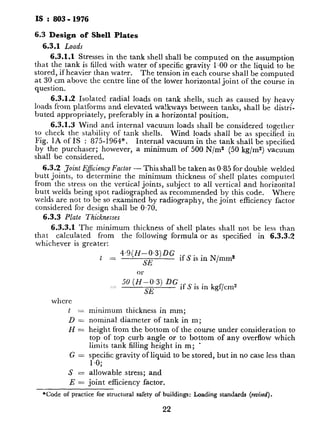 IS : 803 - 1976
6.3 Design of Shell Plates
6.3.1 Loads
6.3.1.1 Stresses in the tank shell shall be computed on the assumption
that the tank is filled with water of specific gravity 1.OO or the liquid to be
stored, if heavier than water. The tension in each course shall be computed
at 30 cm above the centre line of the lower horizontal joint of the course in
question.
6.3.1.2 Isolated radial loads on tank shells, such as caused by heavy
loads from platforms and elevated walkways between tanks, shall be distri-
buted appropriately, preferably in a horizontal position.
6.3.1.3 Wind and internal vacuum loads shall be considered together
to check the stability of tank shells.
Fig. 1A of IS : 875-1964*.
Wind loads shall be as specified in
Internal vacuum in the tank shall be specified
by the purchaser; however, a minimum of 500 N/m2 (50 kg/m2) vacuum
shall be considered.
6.3.2 Joint E&iency Factor - This shall be taken as 0.85 for double welded
butt joints, to determine the minimum thickness of shell plates computed
from the stress on the vertical joints, subject to all vertical and horizontal
butt welds being spot radiographed as recommended by this code. Where
welds are not to be so examined by radiography, the joint efficiency factor
considered for design shall be 0.70.
6.3.3 Plate Thicknesses
6.3.3.1 The minimum thickness of shell plates shall not be less than
that calculated from the following formula or as specified in 6.3.3.2
whichever is greater:
t _ 4.9(H-0.3)DG .
SE
if S is in N/mm2
OT
50 (H-0.3) DG
SE
if S is in kgf/cm2
where
t =
D=
H=
G=
s=
E=
minimum thickness in mm;
nominal diameter of tank in m;
height from the bottom of the course under consideration to
top of top curb angle or to bottom of any overflow which
limits tank filling height in m; e
specific gravity of liquid to be stored, but in no case less than
1.o;
allowable stress; and
joint efficiency ~factor.
*Code of practice for structural safety of buildings: Loading standards (revised).
22
6.3.3.2 In no case shall the no!
shell extensions for floating roof) bc
Nominal Tank Diameter
m
V
Less than 15
Over 15 up to and including
Over 36 up to and including E
Over 6C
6.3.3.3 The nominal thickness
as constructed and is based on stab
corrosion allowance for the shell pli
thickness of 6.3.3.1, unless otherwise
6.3.3.4 The maximum nomina
40 mm, except that insert plates
be permitted for material conformi
IS : 2041-1962t steels.
6.3.3.5 The width of the shell 1
purchaser and the manufacturer, bl
1 500 mm.
6.3.3.6 Stability of tank shells z
I by determining the maximum height
wind girder that does not buck1
stiffening to the shell if required.
The maximum height of unstiffene
as determined by the following equal
T N = 14700t -
1
P 4
or
1 500 t --
;.zz __
P J(
where
HI = vertical distance bet
top angle of the shell
tank in m;
t Z average shell thicknc,
the actual thickncssc
specifies that the I
minus corrosion all0
*Specification for steel plates for boilers.
tSpecification for steel plates for pressure ’
2
T
.
.
I
Q
 