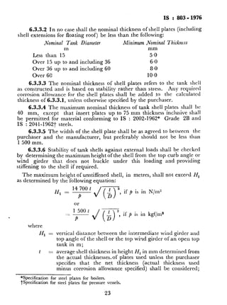 IS : 803.1976
6.3.3.2 In no case shall the nominal thickness of shell plates (including
shell extensions for floating roof) be less than the following:
.Nominal Tank Diameter Minimum Nominal Thickness
m mm
Less than 15 5.0
Over 15 up to and including 36 6.0
Over 36 up to and including 60 8.0
Over 60 IO.0
6.3.3.3 The nominal thickness of shell plates refers to the tank shell
as constructed and is based on stability rather than stress. Any required
corrosion allowance for the shell plates shall be added .to the calculated
thickness of 6.3.3.1, unless otherwise specified by the purchaser.
6.3.3.4 The maximum nominal thickness of tank shell plates shall bC
40 mm, except that insert plates up to 75 mm thickness inclusive shall
be permitted for material conforming to IS : 2002-1962” Grade 2B and
IS : 2041-1962-1_ steels.
6.3.3.5 The width of the shell plate shall be as agreed to between the
purchaser and the manufacturer, but preferably should not be less than
1 500 mm.
6.3.3.6 Stability of tank shells against external loads shall be checked
by determining the maximum height of the shell from the tap curb angle or
wind girder that does not buckle under this loading and providing
stiffening to the shell if required.
The maximum height of unstiffened shell, in metres, shall not exceed Hr
as determined by the following equation:
14 700 t
H, = ~
P
if p is in N/m”
,
where
HI =
t =
Ol-
1 500 t
_-
P
vertical distance between the intermediate wind girder and
top angle of the shell OS the top wind girder of an open top
tank in m ;
average shell thickness in height HI in mm determined from
the actual thicknesses.of plates used unless the purchaser
specifies that the net thickness (actual thickness used
minus corrosion allowance specified) shall be considered;
**Specification for steel plates for boilers.
tspecification for steel plates for pressure vessels.
23
 