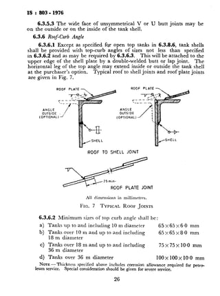 IS :803-1976
6.3.5.3The wide face of unsymmetrical V or U butt joints may be
on the outside or on the inside of the tank shell.
6.3.6 Roof-Curb Angle
6.3.6.1 Except as specified fqr open top tanks in 6.3.8.6, tank shells
shall be provided with top-curb angles of sizes not less than specified
in 6.3.6.2 and as may be required by 6.3.6.3. This will be attached to the
upper edge of the shell plate by a double-welded butt or lap joint. The
horizontal leg of the top angle may extend inside or outside the tank shell
at the purchaser’s option. Typical roof to shell joints and roof plate joints
are given in Fig. 7.
ANGLE
OUTSIDE
(OPTIONAL1 -/’
ANGLE
OUTSIDE
(OPTIONAL) /
ROOF PLATE
ROOF TO SHELL JOINT
All dimensions in millimrtrrs.
FIG. 7 TYPICAL ROOF JOINTS
6.3.6.2Minimum sizes or top curb angle shall be:
a) Tanks up to and including 10 m diameter 65x65x6.0 mm
b) Tanks over 10 m and up to and including 65x65x8.0 mm
18 m diameter
c) Tanks over 18 m and up to and including
36 m diameter
75 x 75 x IO.0 mm
d) Tanks over 36 m diameter 100 X 1OOX10~0mm
IVOTE -Thickness specified above includes corrosion allowance required for petro_
leum service. Special consideration should be given for severe service,
26
6.3.6.3 For tanks having interr
angle provided shall not be less ths
pressive force at the roof shell junc
roofarea shown in Fig. 8.
Area of curb angle required is gi
AC
PD2
=117 500 tan0
- 0.1
or
PD2
= 12 000 tan0
-- 0.1
where
AC = area of curb angls
D = tank diameter in
P = upward force due
of roof plates;
9 = angle between the
shell junction in d
Ws = width of the shell
= 0.19-s when
ts = nominal shell thi
WR = width of the roof
= 0.095 d/RR&
RR = radius of roof at
tR = nominal roof thicl
This area may be provided by usj
girder as shown in Fig. 8.
When plate girder as shown in I
of this girder is given by:
A, =
PD.2
117 500 tan0
- 0.1
or
 