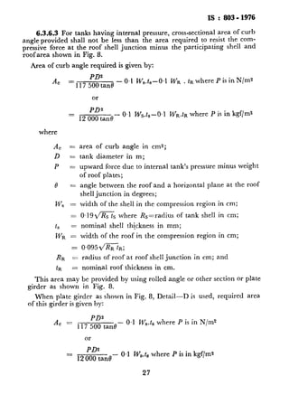 IS : 803-1976
6.3.6.3For tanks having internal pressure, cross-sectional area of curb
angle provided shall not be less than the area required to resist the corn-
pressive force at the roof shell junction minus the participating shell and
roof area shown in %ig. 8.
Area of curb angle required is given by:
AC
PDs
=117 500tan0-
0.1 Ws.ts-O~l Wa . tR where P is in N/m2
or
PD2
12 000 tan8-
0.1 W&-O,1 WR.~R where P is in kgf/m2ZZ
where
A, =
D =
P zzz
8 Yez
ws =
Is =
WR =
=
RR =
tR =
area of curb angle in cmz;
tank diameter in m;
upward force due to internal tank’s pressure minus weight
of roof plates;
angle between the roof and a horizontal plane at the roof
shell junction in de<grees;
width of the shell in the compression region in cm;
0,19ms where Rs=radius of tank shell in cm;
nominal shell thickness in mm;
width of the roof in the compression region in cm;
0.095 2/R&;
radius af roof at roof shell junction in cm; and
nominal roof thickness in cm.
This area may be provided by using rolled~angle or other section or plate
girder as shown in Fig. 8.
When plate girder as shown in Fig. 8, Detail-D is used, required area
of this girder is given by:
PD2
7 500 tan0
- 0.1 Ws.ts where P is in N/m2
or
= 120z:anB- 0.1 W,.t, where P is in kgf/ms
27
.
.
c
 