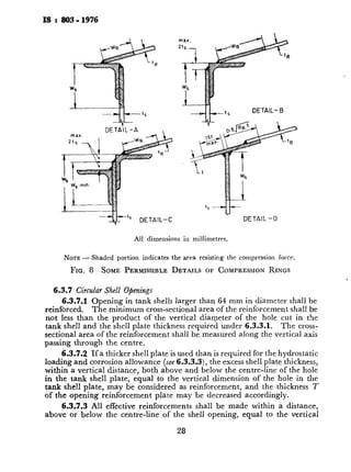 IS I 803- 1976
----xi&t5 --d---t5 DETAIL-B
-rip DETAIL-C
All dimensions in miliimetres.
NOTE- Shaded portion indicates the area resisting the compression force.
FIG. 8 SOME PERMISSIBLE DETAILS OF COMPRESSIONRINGS
6.3.7 Circular Shell Openings
6.3.7.1 Opening in tank shells larger than 64 mm in diameter shall be
reinforced. The minimum cross-sectional area of the reinforcement shall be
not less than the product of the vertical diameter of the hole cut in the
tank shell and the shell plate thickness required under 6.3.3.1. The cross-
sectional area of the reinforcement shall be measured along the vertical axis
passing through the centre.
6.3.7.2 If a thicker shell plate is used than is required for the hydrostatic
loading and corrosion allowance (see 6.3.3,3), the excess shell plate thickness,
within a vertical distance, both above and below the centre-line of the hole
in the tank shell plate, equal to the vertical dimension of the hole in the
tank she!1 plate, may be considered as reinforcement, and the thickness T
of the opening reinforcement plate may be decreased accordingly.
6.3.7.3 All effective reinforcements shall be made within a distance,
above or below the centre-line of the shell opening, equal to the vertical
2%
dimensions of the hole in the tar
provided within a vertical distal
of the hole in the shell, equal tc
tank shell plate by any one, or b)
a) The reinforcing plate;
b) The portion of the neck
reinforcement according t
c) Any excess shell plate thi
and corrosion allowance
6.3.7.4 The following portio!
as part of the area of reinforceme,
a) The portion extending c
tank shell plate for a di
thickness or, if the neck w
to the point of transitio
b) The portion lying withir
c) The portion extending in
shell plate for a distance :
6.3.7.5 The aggregate stren,
shell plate, or to an intervening r
least the proportion of the forces
which is computed to pass throug
6.3.7.6 The aggregate stren!
reinforcing plate to the shell plat
forces passing through the entire
through the reinforcing plate con
6.3.7.7 The attachment weld
of the reinforcing plate, shall be c
outside the area bounded by vertic
The outer peripheral welding, ho1
the reinforcement. All the inner
effective.
The strength of the effective a
its shear resistance at the stress vi
The outer peripheral weld sha:
tm;n is the smaller of 20 mm or
either of the parts joined by a fill1
low type nozzles are used with tl
bottom, the size of that portion c
reinforcing plate to the bottom 1
peripheral welding shall be large
loading.
.
 