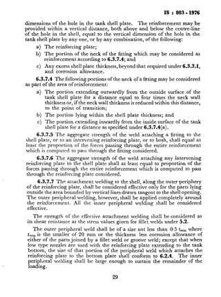 IS : 803 - 1976
dimensions of the hole in the tank shell plate. The reinforcement may be
provided within a vertical distance, both above and below the centre-line
of the hole in the shell, equal to the vertical dimension of the hole in the
tank shell plate by any one, or by any combination, of the following:
a) The reinforcing plate;
b) The portion of the neck of the fitting which may be considered as
reinforcement according to 6.3.7.4; and
c) Any excess shell plate thickness, beyond that required under 6.3.3.1,
and corrosion allowance.
6.3.7.4 The following portions of the neck of a f?tting may be considered
as part of the area of reinforcement:
a) The portion extending outwardly from the outside surface of the
tank shell plate for a distance equal to four times the neck wall
thickness or, if the neck wall thickness is reduced within this distance,
to the point of transition;
b) The portion lying within the shell plate thickness; and
c) The portion extending inwardly from the inside surface of the tank
shell plate for a distance as specified under 6.3.7.4(a).
6.3.7.5 The aggregate strength of the weld attaching a fitting to the
shell plate, or to an intervening reinforcing plate, or to both, shall equal at
least the proportion of the forces passing through the entire reinforcement
which is computed to pass through the fitting considered.
6.3.7.6 The aggregate strength of the weld attaching any intervening
reinforcing plate to the shell plate shall at least equal to proportion of the
forces passing through the entire reinforcement which is computed to pass
through the reinforcing plate considered.
6.3.7.7 The attachment welding to the shell, along the outer periphery
of the reinforcing plate, shall be considered effective only for the parts lying
outside the area bounded by vertical lines drawn tangent to the shell opening.
The outer peripheral welding, however, shall be applied completely around
the reinforcement. All the inner perrpheral welding shall be considered
effective.
The strength of the effective attachment welding shall be considered as
its shear resistance at the stress values given for fillet welds under 5.2.
The outer peripheral weld shall be of a size not less than 0.5 tminwhere
tmin is the smaller of 20 mm or the thickness less corrosion allowance of
either of the parts joined by a fillet weld or groove weld; except that when
low type nozzles are used with the reinforcing plate extending to the tank
bottom, the size of that portion of the peripheral weld which attaches the
reinforcing plate to the bottom plate shall conform to 6.2.4. The inner
peripheral welding shall be large enough to sustain the remainder of the
loading.
29
. .
__._~,...“..__ .-. ._ .__ ._I,, -_,
.
c
 