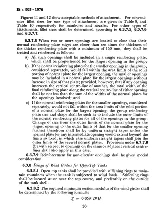 IS : 803- 1976
Figures 11 and 12 show acceptable methods of attachment. For conveni-
ence fillet sizes for one type of attachment ale given in Table 9, and
Table 10 respectively for manholes and nozzles. For other types of
attachments, fillet sizes shall be determined according to 6.3.7.5, 6.3.7.6
and 6.3.7.7.
6.3.7.8 When two or more openings are located so close that their
normal reinforcing plate edges are closer than ten times the thickness of
the thicker reinforcing plate with a minimum of 150 mm, they shall be
treated
a)
b)
c)
and reinforce&as follows:
.
All such openings shall be included in a single reinforcing plate,
which shall be proportioned for the largest opening in the group;
If the normal reinforcing plates for the smaller openings in the group,
considered separately, would fall within the area limits of the solid
portion of normal plate for the largest opening, the smaller openings
may be included in a normal plate for the largest openings without
increase in size of that plate; provided, however, that if any opening
intersects the vertical centre-line of another, the total width of the
final reinforcing plate along the vertical centre-line of either opening
shall be not less than the sum of the widths of the normal plates for
the openings involved; and
If the normal reinforcing plates for the smaller openings, considered
separately, would not fall within the area limits of the solid portion
of a normal plate for the largest opening, the group reinforcing
plate size and shape shall be such as to include the outer limits of
the normal reinforcing plates for all of the openings in the group.
Change of size from the outer limits of the normal plate for the
largest opening to the outer limits of that for the smaller opening
farthest therefrom shall be by uniform straight taper unless the
normal plate for any intermediate opening would extend beyond the
limits so fixed, in which case uniform straight tapers shall join the
outer limits of the several normal plates. Provisions under 6.3.7.8
(b) with respect to openings on the same or adjacent vertical centre-
lines shall also apply in this case.
6.3.7.9 Reinforcement for non-circular openings shall be given special
consideration.
6.3.8 Design of Wind Girders $0~ Open- Top Tanks
6.3.8.1 Open top tanks shall be provided with stiffening rings to main-
tain roundness when the tank is subjected to ~wind loads. Stiffening rings
shall be located at or near the top course, and preferably on the outside
of the tank shell.
6.3.8.i The required minimum section modulus of the wind girder shall
be determined by the following formula:
< = 0.059 D2H
30
where
< = section modulus i
D = normal diameter
H = height of tank
provided above t
floating roof.
Stiffening ring having a sectio.
adequate for external pressures
kgf/mms) . For greater external
the stiffening ring shall be camp
P
12%
or Go where P is in kgf/r
6.3.8.3 The section modulu:
the properties of the applied me
tank shell for a distance of 16 PI
above the ring shell attachment.
edge of the shell ring by butt welt
width of the vertical leg of the a
ring members are given in Table
6.3.8.4 Stiffening rings ma:
formed plate section, or sections
of such types of sections assembl
stiffening rings may be circular or
flats and bars are permitted subj
6.3.8.5 The minimum size o
a built-up stiffening ring, shall be.
thickness of plate for use in formed
6.3.8.6 When stiffening ring
top of the shell, the tank shall be
angle for 5 mm shells, and with
than 5 mm. Other rolled sectic
also be used.
6.3.8.7 Rings of such design
be provided with adequate drain
6.3.8.8 Stiffening rings or pc
as a walkway, shall have a width II
curb angle on the top of the tar
below the top of the curb angle, an
on the unprotected side and at thr
6.3.8.9 When a stair openins
section modulus of that portion of 1
the transition section, shall confo
c
Y’
 