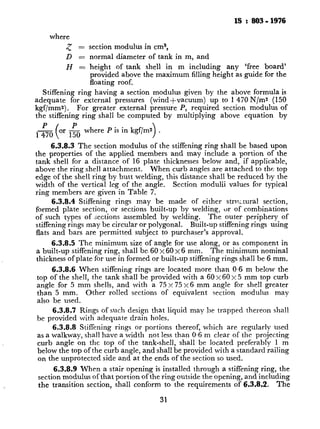 IS :803-1976
where
5 = section modulus in cm3,
D = normal diameter of tank in m, and
H = height ~of tank shell in m including any ‘free board’
provided above the maximum filling height as guide for the
floating roof.
Stiffening ring having a section modulus given by the above formula is
adequate for external pressures (WindSvacuum) up to 1 470 N/m:! (150
kgf/mms) . For greater external pressure P, required section modulus of
the stiffening ring shall be computed by multiplying above equation by
P
1470
or go where P is in kgf[ms
>
.
6.3.8.3 The section modulus of the stiffening ring shall be based upon
the properties of the applied members and may include a portion of t.he
tank shell for a distance of 16 plate thicknesses below and, if applicable,
above the ring shell attachment. When curb angles are attached to the top
edge of the shell ring by butt welding, this distance shall be reduced by the
width of the vertical leg of the angle. Section modulii values for typical
ring members are given in Table 7.
6.3.8.4 Stiffening rings may be made of either strl!Ltural section,
formed plate section, or sections built-up by welding, ur of combinations
of such types of sections assembled by welding. The outer periphery of
stiffening rings may be circular or polygonal. Built-up stiffening rings using
flats and bars are permitted subject to purchaser’s approval.
6.3.8.5 The minimum size of angle for use along, or as component in
a built-up stiffening ring, shall be. 60 x 60 x 6 mm, The minimum nominal
thickness of plate for use in formed or built-up stiffening rings shall be 6 mm.
6.3.8.6 When stiffening rings are located more than 0.6 m below the
top of the shell, the tank shall be provided with a 60 ~60x5 mm top curb
angle for 5 mm shells, and with a 75 x 75 x 6 mm angle for shell greater
than 5 mm. Other rolled sections of equivalent section modulus may
also be used.
6.3.8.7 Rings ofsuch design that liquid may be trapped thereon shall
be provided with adequate drain holes.
6.3.8.8 Stiffening rings or portions thereof, which are regularly used
as a walkway, shall have a width not less than 0.6 m clear of the projecting
curb angle on the top of the tank-shell, shall be located preferably 1 m
below the top of the curb angle, and shall be provided with a standard railing
on the unprotected side and at the ends of the section so used.
6.3.8.9 When a stair opening is installed through a stiffening ring, the
section modulus of that portion of the ring outside the opening, and including
the transition section, shall conform to the requirements of 6.3.8.2. The
31
c
.
 
