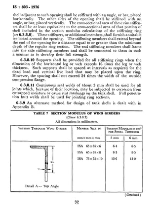 IS :803-1976
shell adjacent to such opening shall be stiffened with an angle, or bar, placed
horizontally. The other sides of the opening shall be stiffened with an
angle, or bar, placed vertically. The cross-sectional area of these rim stiffen-
ers shall be at least equivalent to the cross-sectional area of that portion of
shell included in the* section modulus calculations of the stiffening ring
(see 6.3.8.8). These stiffeners, or additional members, shall furnish a suitable
tee board around the opening. The stiffening members shall extend beyond
the end of the opening for a distance equal to or greater than the minimum
depth of the regular ring section. The end stiffening members shall frame
into the side stiffening members and shall be connected to them in such
a manner as to develop their full strength.
I--
6.3.8.10 Supports shall be provided for all stiffening rings when the
dimension of the horizontal leg or web exceeds 16 times the leg or web
thickness. Such supports shall be spaced at intervals as required for the
dead load and vertical live load that may be placed upon the ring.
However, the spacing shall not exceed 24 times the width of the outside
compression flange.
6.3.8.11 Continuous seal welds of about 3 mm shall be used for all
joints which, because of their location, may be subjected to corrosion from
entrapped moisture or cause rust markings on the tank shell.
tion butt welds shall be used for jointing ring sections.
Full penetra-
6.3.9 An alternate method for design of tank shells is dealt with in
Appendix B.
TABLE 7 SECTION MODULUS OF WIND GIRDERS
(Clause 6.3.8.3)
All dimensions in millimetres.
SECTIONTHROUGHWIND GIRDER MEMBER SIZE IN
Detail A - Top Angle
SECTIONMODULUSINcm3
FORSHELL THICKNESS I
mmXmmXmm 5mm 6mm
ISA 65x65~6 6.4 6.5
ISA 65x65~8 8.3 8.5
ISA 75x75x 10 13.6 13.0
32
TABLE 7 SECTION MODI
SECTION THROUGH WIND GIRDER
CONTINUOUS SEAL
Detail B - Curb Angle
CONTINUOUS
Detail C - Single Angle
 