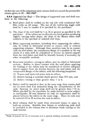 IS : 803-1976
ed that the sum ofthe maximum static stresses shall not exceed the permissible
stresses given in IS : 800-1962*.
6.4.4 ~Supported Cone Roofs - The design ofsupported cone roof shall con-
form to the following:
b)
C)
4
Roof plates shall be welded on the top side with continuous full-
fillet welds on all seams. The size of the roof-to-top angle weld
shall be 5 mm or smaller if so specified by the purchaser.
The slope of the roof shall be 1 in 16 or greater as specified by the
purchaser. If the rafters are set directly on chord girders producing
slightly varying rafter slopes, the slope of the flattest rafter shall
conform to the specified or ordered roof slope.
Main supporting members, including those supporting the rafters,
may be rolled or fabricated section or trusses, with or without
supporting columns. Although these members may be in contact
with the roof plates, the compression flange of a member or the top
chord of a truss shall be considered to receive no lateral support
from the roof plates’ and shall be laterally braced, if necessary, by
other acceptable methods.
Structural members, serving as rafters, may be rolled or fabricated
sections. Rafters in direct contact with the roof plates applying
the loading to the rafters may be considered to receive adequate
latera. support from the friction between the roof plates and the
compression flanges of the rafters, with the following exceptions:
(1) Trusses and open-web joists used as rafters,
(2) Rafters having a nominal depth greater than 375 mm, and
(3j Rafters having a slope greater than 1 in 6.
Rafters shall be spaced so that, in the outer ring, their centres shall
not be more than 2 m measured along the circumference of the
tank. Spacing on inner rings shall not be greater than 1.75 m.
When specified by the purchaser for tanks located in areas subject
to earthquake, 20 mm diameter tie rods (or equivalent) shall be
placed between the rafters in the outer rings. These tie rods may
bc omitted if I or H sections are used as rafters.
Roof columns shall be made from structural shapes or pipes or
built-up sections. Suitable ba se frames or reinforcing pads shall
be provided at the column base to distribute loads coming on the
tank bottom.
*Co& of practice for USC of structural steel in general building construction (raked).
37
 