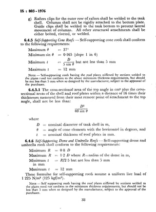 IS : 803 - 1976
g) Rafters clips for the outer row of rafters shall be welded to the tank
shell. Columns shall not be rigidly attached to the bottom plate.
Guide clips shall be welded to the tank bottom to prevent lateral
movement of columns. All other structural attachments shall be
either bolted, riveted, or welded.
6.4.5 Self-Supporting Cone Roofs - Self-supporting cone roofs shall conform
to the following requirements:
Maximum 0 _- 37”
Minimum sin 0 = 0.165 (slope 1 in 6)
Minimum t == 5& but not less than 5 mm
Maximum t = 12 mm
NOTE- Self-supporting roofs having the roof plates stiffened by sections welded to
the plates r.eed not conform to the above minimum thickness requirements, but should
be not less than 5 mm when so designed by the manufacturer, subject to the~approval of
the purchaser.
6.4.5.1 The cross-sectional area of the top angle in cm2 plus the cross-
sectional areas of the shell and roof plates within a distance of 16 times their
thicknesses measured from their most remote point of attachment to the top
angle, shall not be less than:
D”
40
vhere
D = nominal diameter of tank shell in m,
0 := angle of cone elements with the horizontal in degrees, and
t zz=nominal thickness of~roof plates in mm.
6.4.6 Self-Supporting Dome and Umbrella Roofs - Self-supporting dome and
umbrella roofs shall conform to the following rcquiremcnts:
Minimum R = 0.8 D
Maximum R =Z 1.2 D where R-radius of the clonic in m,
Minimum t z R/2.5 but not less than 5 mm
in mm
Maximum t = 12 mm
These formulae for self-supporting roofs assume a uniform live load of
1 225 N/m2 (125 kgf/m”).
NOTE- Self supporting roofs having the roof plates stifFened by sections welded to
the plates need not conform to the minimum thickness requirements, but should not be
less than 5 mm when so designed by the manufacturer, subject to the approval of the
purchaser.
6.4.6.1 The cross-sectional are;
sectional areas of the shell and roof 1
thicknesses, measured from their n
top angle, shall equal or exceed:
where
D = nomink diameter o
R = radius of curvature
t = nominal thickness o
6.4.7 Top-Angle Attachment for Se
6_.4.7.1 The top-angle sections
by butt welds having complete pe
factors’need not be applied if it car
6.4.6.
6.4.7.2 For self-supporting roofs
type, the edges of the roof plates, at t
flanged horizontally to rest flat aga’
conditions.
6.4.8 Recommended column lay
attachment details are shown in Fig.
6.5 Floating Roof - Reference m
design and construction of floating I
7. APPURTENANCES AND MO
7.1 General
7.1.1 Appurtenances or mounting
this code. Alternative designs of af
strength, tightness and utility arc pc:
7.1.2 Manhole necks, nozzle net
openings, which have either sheared
surfaces made uniform and smooth, T
such surfaces are fully covered by at
7.2 Shell Manholes
7.2.1 Shell manholes shall conform
7.2.2 Manhole frames may be
construction.
 