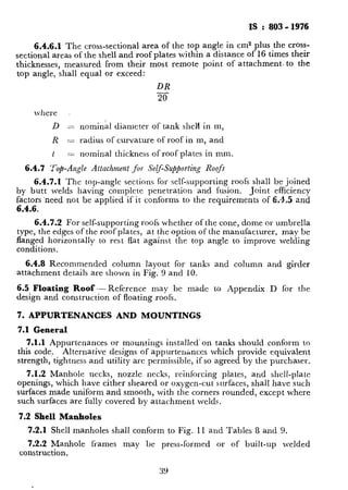 PS : 803 - 1976
6.4.6.1 The cross-sectional area of the top angle in cm2 plus the cross-
sectional areas of the shell and roof plates within a distance of 16 times their
thicknesses, measured from their most remote point of attachment. to the
top angle, shall equal or exceed:
DR
20
Ivherc ,
1
D = nominal diameter of tank she14 in m,
R = radius of curvature of roof in m, and
t = nominal thickness of roof plates in mm.
6.4.7 ‘Top-A?@e Attachment for Self-Su/qbrting Roofs
6.4.7.1 The top-at& sections for self-supporting roofs shall be joined
by butt welds having complete penetration and fusion. Joint efficiency
factors-need not be applied if it conforms to the requirements of 6.~15 and
6.4.6.
6.4.7.2 For self-supporting roofs whether of the cone, dome or umbrella
type, the edges of the roof plates, at the option of the manufacturer, may be
flanged horizontally to rest flat against the top angle to improve welding
conditions.
6.4.8 Recommended column layout for tanks and column and girder
attachment details are shown in Fig. 9 and 10.
6.5 Floating Roof - Reference may bc made to Appendix D for the
design and construction of floating roofs.
7. APPURTENANCES AND MOUNTINGS
7.1 General
7.1.1 Appurtenances or mountings installed’on tanks should conform to
this code, Alternative designs of appurten;nccs which provide equivalent
strength, tightness and utility are permissible, if so agreed by the purchaser.
7.1.2 Manhole necks, nozzle necks, reinforcing plates, and shell-plate
openings, which have tither sheared or oxygen-cut surfaces, shall have such
surfacesmade uniform and smooth, with the corners rounded, except where
such surfaces are fully covered by attachment welds.
7.2 Shell Manholes
-7.2.1 Shell manholes shall conform to Fig. 11 and Tables 8 and 9.
7.2.2 Manhole frames may be press-formed or of built-up welded
construction.
39
 