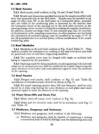 IS : 803 - 1976
7.3 Shell Nozzles
7.3.1 Shell nozzles shall conform to Fig. 12 and 13 and Table 10.
7.3.2 Details and dimensions specified herein are for nozzlesinstalled with
their axes perpendicular to the shell plate. Nozzles may be installed at an
angle of other than 90” to the shell plate in a horizontal plane, provided
that the width of the reinforcing plate is increased by the amount that
the horizontal chord of the opening cut in the shell plate increases as the
opening changes from circular to elliptical in making the angular installation.
In addition, nozzles not larger than 75 mm nominal pipe size, for insertion
of thermometer wells, sampling connections, or other purposes not involving
the attachment of extended piping, may be installed at an angle of 15” or
less off perpendicular in a vertical plane, without modification of the nozzle
reinforcing plate.
7.4 Roof Manholes
7.4.1 Manholes in the roof shall conform to Fig. 14 and Table 11. They
shall be suitable for attachment by welding to the tank roof sheets and shall
be positioned close to roof sheet supporting members.
7.4.2 The manhole cover may be hinged with single or multiple bolt
fixing as required by the purchaser.
7.4.3 Openings made for fixing manholes on self supporting roofs and roofs
subjected to internal pressure shall be reinforced by a plate ring having the
same thickness of roof plate and oltter diameter equal to twice the diameter
of the opening.
7.5 Roof Nozzles
7.5.1 Flanged roof nozzles shall conform to’ Fig. 15 and Table 12,
installation of threaded nozzles shall be as shown in Fig. 1.5.
7.5.2 All nozzle openings greater than 150 mm diameter, shall be rein-
forced by a plate ring having the same thickness as roof plate and outer-
diameter equal to twice the diameter of the opening.
7.6 Water Draw-Offs and Drain Pad
7.6.1 Water draw-off sumps shall conform to Fig. 16.
7.6.2 Drain pad for elevated tanks shall be in accordance with Fig. 17
and Table 13.
7.7 Platforms, -Gangways and Stairways
7.7.1 Platforms and gangways shall conform to the following:
a) Platforms and gangways shall be capable of supporting a~moving
concentrated load of 4412 N(450 kgf) and the handrailing structure
42
b)
cl
4
e)
f)
7.7.2
a)
b)
c)
d)
e)
f)
g)
h)
j)
k)
At handrail openings, a.ny spy
wider than 150 mm shall be
Stairways shall conform to tl
Stairways shall be capable t
load of 4 412 N (450 kgf) ai
capable of withstanding a lo
direction at any point on the
Handrails shall be on both
spiral stairs when the clear-a
stringer exceeds 200 mm.
Spiral sts.irways should be c
the tank and ends of the strin
All parts to be made of meta
Standard width of stairs is 8
required by purchaser.
Standard width of stair treads
non-slip material.
Maximum angle of stairway
Stair tread rises shall be LII
stairway and preferably be 2
Top railing shall join the plat
height measured vertically fro.
750 to 850 mm.
Maximum distance between I
of the railing shall be 2.4 m.
7.8 Flush Type Gleanout Fitting -
of flush type cleanout fitting that may
4:
shall ‘be capable of withstand
in any direction at any poi
All parts shall be made of m
Flooring shall be of grating 1
A standard width of such ga
gangways may be used if reql
Handrailing of 1 m height sl
shall have a toe board not 11
rails.
,’
’ .,
. ,... * 4,
.
P
 