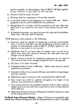 IS : 803 - 1976
shall ‘be capable of withstanding a load of 882 N (90 kgf) applied
in any direction at any point on the top rails.
b) All parts shall be made of metal.
c) Flooring shall be of grating or of non-slip material.
d) A standard width of such gangways on a tank is 600 mm. Wider
gangways may be used if required by the purchaser.
e) Handrailing of 1 m height shall be provided on all open sides and
shall have a toe board not less than 75 mm besides top and mid-
rails.
f) At handrail openings, any space between the tank and the platform
wider than 150 mm shall be floored.
7.7.2
a)
b)
c)
d)
e)
f)
g)
h)
j)
k)
Stairways shall conform to the following:
Stairways shall be capable of supporting a moving concentrated
load of 4 412 N (450 kgf) and the handrailing structure shall be
capable of withstanding a load of 882 N (90 kgf) applied in any
direction at any point on the top rail.
Handrails shall be on both sides of straight stairs, as well as on
spiral stairs when the clearance between the tank shell and stair
stringer exceeds 200 mm.
Spiral sta.irways should be completely supported eon the shell of
the tank and ends of the stringers should be clear of the ground.
All parts to be made of metal.
Standard width of stairs is 800 mm. Wider stairs may be used if
required by purchaser.
Standard width of stair treads is 250 mm, and shall be of a grating or
non-slip material.
Maximum angle of stairway with a horizontal line shall be 50’.
Stair tread rises shall be uniform throughout the height of the
stairway and preferably be 200 mm.
Top railing shall join the platform handrail without offset, and the
height measured vertically from tread level at nose of tread shall be
750 to 850 mm.
Maximum distance between railing posts measured along the slope
of the railing shall be 2.4 m.
7.8 Flush Type Cleanout Fitting - Figure 18 shows an acceptable type
(of flush type cleanout fitting that may be incorporated in a tank if specified
43
 