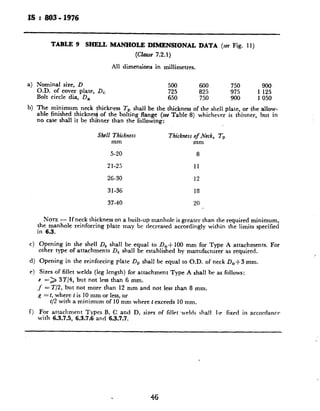 IS : 803 - 1976
4
b)
Nominal size, D 500 600 750 900
O.D. of cover plate, DC 725 825 975 1 125
Bolt circle dia, D, 650 750 900 1 050
The minimum neck thickness Tr, shall be the thickness of the shell plate, or the allow-
able finished thicknesj of the bolting flange (set Table 8) whichever is thinner, but in
no case shall it be thihner than the following:
Shell Thickness Thickness of Neck, Tp
mm mm
5-20 8
21-25 11
26-30 12
31-36 18
37-40 20
NOTE- If neck thickness on a built-up manhole is greater than the required minimum,
the manhole reinforcing plate may be decreased accordingly within the limits specified
in 6.3.
c) Opening in the shell D, shall be equal to D,+ 100 mm for Type A attachments. For
other type of attachments D, shall be established by manufacturer as required.
d) Opening in the reinforcing plate D, shall be equal to O.D. of neck D,+3 mm.
e) Sires of fillet welds (leg length) for attachment Type A shall be as follows:
c => 3T/4, but not less than 6 mm.
.f = T/2, but not more than 12 mm and not less than 8 mm.
R = t, where t is 10 mm or less, or
i/2 with a minimum of 10 mm where t exceeds 10 mm.
f) For attachment Types B, C and D, sizes of filletwelds shall be fixed in accordancr
with 6.3.7.5, 6.3.7.6 and 6.3.7.7.
TABLE 9 SHELL lbLWHOLE DIMENSIONAL DATA (see Fig. 11)
(CkW 7.2.1)
All dimensions in millimetres.
46
 