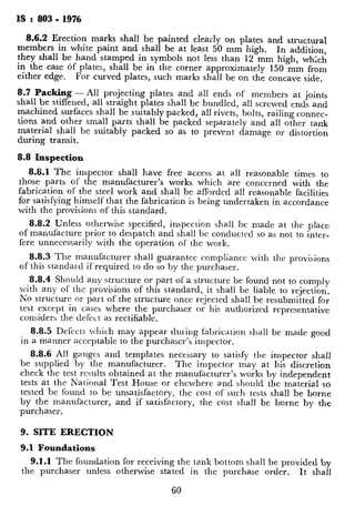 Is : 803 - 1976
8.6.2 Erection marks shall be painted clearly on plates and structural
members in white paint and shall be at least 50 mm high. In addition,
they shall be hand stamped in symbols not less than 12 mm high, wh;ch
in the case of plates, shall be in the corner approximately 150 mm from
either edge. For curved plates, such marks shall be on the concave side.
8.7 Packing- All projecting plates and all ends of members at joints
shall be stiffened, all straight plates shall be bundled, all screwed ends and
machined surfaces shall be suitably packed, all rivets, bolts, railing connec-
tions and other small parts shall be packed separately and all other tank
material shall be suitably packed so as to prevent damage or distortion
during transit.
8.8 Inspection
8.8.1 The inspector shall have free access at a.11 reasonable times to
those parts of the manufacturer’s works which are concerned with the
fabrication of the steel work and shall be afforded all reasonable facilities
for satisfying himself that the fabrication is being undertaken in accordance
with the provisions of this standard.
8.8.2 Unless otherwise specified, inspection shall b-c made at the place
of manufacture prior to despatch and shall be conducted so as not to inter-
fere unnecessarily with the operation of the work.
8.8.3 The manufacturer shall guarantee compliance with the provisions
of this standard if required to do so by the purchaser.
8.8.4 Should any structure or part of a structure be found not to comply
with any of the provisions of this standard, it shall be liable to rejection.
No structure or part of the structure once rejected shall be resubmitted for
test except in cases where the purchaser or his authorized representative
considers the defect as rectifiable.
8.8.5 Defects which may appear during fabrication shall be made good
in a manner acceptable to the purchaser’s inspector.
8.8.6 All gauges and templates necessary to satisfy the inspector shall
be supplied by the manufacturer. The inspector may at his discretion
check the test results obtained at the manufacturer’s works by independent
tests at the National Test House or elsewhere and should the material so
tested bc found to be unsatisfactory, the cost of such tests shall be borne
by the manufacturer, and if satisfactory, the cost shall be borne by the
purchaser.
9. SITE ERECTION
9.1 Foundations
9.1.1 The foundation for receiving the tank bottom shall be provided by
the purchaser unless otherwise stated in the purchase order. It shall
60
be properly consolidated. Where tE
special soil investigation shall be Carrie
and economical procedure for stabil
determination of maximum allowable
9.1.2 All reasonable care shall be ta
tion during erection.
9.1.3 Level foundations shall be prc
tion should have adequate bearing
foundation till hydraulic test, which
to tolerances specified in 9.3.5.1.
9.1.3.1 Where concrete ringwal
top of the ringwall shall be level withir
ference and within &6 mm in the to
9.1.3.2 Where concrete ringwal
under the shell shall be level within f
and within -&12 mm in the total circ
9.2 Preparatiion of Materials --
faired as necessary at site to ensure tl
portation is corrected before erectior
representative. Particular attention :
and other forms of distortion in rhell
dirt which would prevent metal to n
tie removed.
9.3 Erection of Plates
9.3.1 Plate Holding Deuicej - The
tion during welding and all devices us
by the purchaser.
9.3.2 The first course of shell pla
clamps or other devices attached to
and checked for circularity and befa
9.3.3 Lap Joints - All lap joints
welding and the surface in contac
assembly.
9.3.4 Erection Holes and Attachmenr
9.3.4.1 Holes in platework to :
far as possible. The method of fillir
the purchaser.
9.3.4.2 Lugs attached by weldi
the purpose of erection shall be remo
 