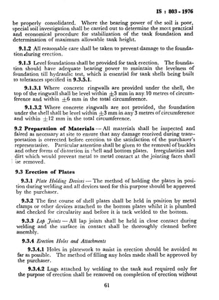 IS : 803 - 1976
be properly consolidated. Where the bearing power of the soil is poor,
special soil investigation shall be carried out to determine the most practical
and economical procedure for stabilization of the tank foundation and
determination of maximum allowable tank height.
9.1.2 All reasonable care shall be taken to prevent damage to the founda-
tion during erection.
9.1.3 Level foundations shall be provided for tank erection. The founda-
tion should have adequate bearing power to maintain the levelness of
foundation till hydraulic test, which is essential for tank shells being built
to tolerances specified in 9.35.1.
9.1.3.1 Where concrete ringwalls are provided under the shell, the
top of the ringwall shall be level within &3 mm in any. 10 metres of circum-
ference and within $5 mm in the total circumference.
9.1.3.2 Where concrete ringwalls are not provided, the foundation
under the shell shall be level within -&3 mm in any 3 metres of circumference
and within -&12 mm in the total circumference.
9.2 Preparation of Materials-All materials shall be inspected and
faired as necessary at site to ensure that any damage received during trana-
portation is corrected before erection to. the satisfaction of the purchaser’s
representative. Particular attention shall be given to the removal of buckles
and other forms of distortion in shell and bottom plates. Irregularities and
dirt which would prevent metal to metal contact at the jointing faces shall
( be removed.
9.3 Erection of Plates
9.3.1 Plate Holding Deuices - The method of holding the plates in posi-
tion during welding and all devices used for this purpose should be approved
by the purchaser.
9.3.2 The first course of shell plates shall be held in position by metal
clamps or other devices attached to the bottom plates whilst it is plumbed
and checked for circularity and before it is tack welded to the bottom.
9.3.3 Lap Joints-All lap joints shall be held in close contact during
welding and the surface in contact shall be thoroughly cleaned before
assembly.
9.3.4 Erection Holes and Attachments
9.3.4.1 Holes in platework to assist in erection should be avoided as
far as possible. The method of filling any holes made shall be approved by
the purchaser.
9.3.4.2 Lugs attached by welding to the tank and required only for
the purpose of erection shall be removed on completion of erection without
61
 