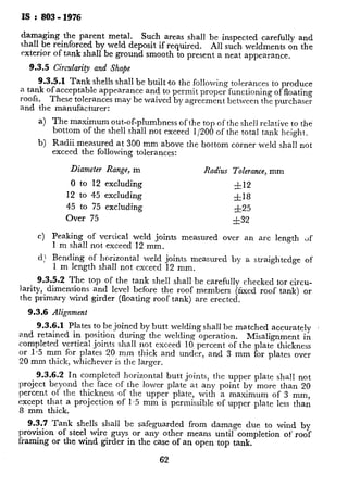 IS : $03 - 1976
damaging the parent metal. Such areas shall be inspected carefully and
shall be reinforced by weld deposit if required. All such weldments on the
exterior of tank shall be ground smooth to present a neat appearance.
9.3.5 Circularity and Shape
9.3.5.1 Tank shells shall be built *to the following tolerances to produce
a tank of acceptable appearance and to permit proper functioning of floating
roofs. These tolerances may be waived by agreement between the purchaser
and the manufacturer:
a) The maximum out-of-plumbness of the top of the shell relative to the
bottom of the shell shall not exceed l/200 of the total tank height.
b) Radii -measured at 300 mm above the bottom corner weld shall not
exceed the following tolerances:
Diameter Range, m Radius Tolerance, mm
0 to 12 excluding &I2
12 to 45 excluding fl8
45 to 75 excluding -+25
Over 75 f32
c) Peaking of vertical weld joints measured over an arc length tif
1 m shall not exceed 12 mm.
d; Bending of horizontal weld joints measured by a straightedge of
1 m length shall not exceed 12 mm.
9.3.5.2 The top of the tank shell shall be carefully checked for circu-
larity, dimensions and level before the roof members (fixed roof tank) or
the primary wind girder (floating roof tank) are erected.
9.3.6 Alignment
9.3.6.1 Plates to be joined by butt welding shall be ma.tched accurately
and retained in position during the welding operation. Misalignment in
completed vertical joints shall not exceed 10. percent of the plate thickness
or I.5 mm for plates 20 mm thick and under, and 3 mm for plates over
20 mm thick, whichever is the larger.
9.3.6.2 In completed horizontal butt joints, the upper plate sha!l not
project beyond the face of the lower plate at any point by more than 20
percent of the thickness of the upper plate, with a maximum of 3 mm,
except that a projection of 1.5 mm is permissible of upper plate less than
8 mm thick.
9.3.7 Tank shells shall be safeguarded from damage due to wind by
provision of steel wire guys or any other means until completion of’ roof
framing or the wind girder in the case of an open top tank.
62
9.4 Tolerances in Floating Roof ’
9.4.1 The differences in the gap 1
of the roof during erection of the rot
nominal gap.
9.4.2 The distance from the centre
vertical face of its outer circumferent
mechanism, shall have a tolerance of
meter and 25 mm for tanks with diam
9.4.3 Notwithstanding the various
the floating roof, the difference in the
phery of the roof shall not exceed 50
other limit specified by the manufac
of the sealing mechanism provided by
10. SITE WELDING
10.1 General
10.1.1 Tanks and their structural
metal arc or submerged-arc process
manually, automatically or semilautor
10.1.2 The welding procedure in gc
shall be as specified in IS : 8?3-1964*
10.2 Welding Sequence
102.1 The welding sequence for t;
bottom, shell and roof plates shall-be 5,
to welding shrinkage.
10.2.2 The welding sequence to be ;
ment between the purchaser and the-
10.3 Weather Conditions - Weldi
the surfaces of the parts to be welded
periods of rain and high winds unle:
shielded. Welding shall not be don
is less than -18°C. When the base
and 0°C or the thickness is in excess o
to be joined shall be pre-heated to a
distance of not less than four times t”
ever is the greater, in any direction,
the course of the welding operation
maintained in the specified area.
*Code of procedure for manual metal arc
tCode of practice for training and testing c
 
