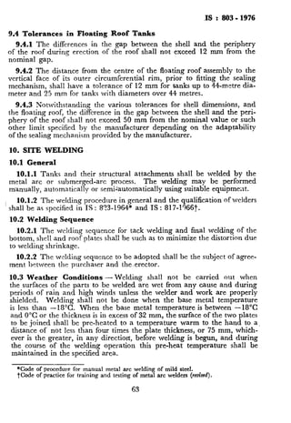 I IS : 803 - 1976
9.4 Tolerances in Floating Roof Tanks
9.4.1 The differences in the gap between the shell and the periphery
of the roof during erection of the roof shall not exceed 12 mm from the
nominal gap.
w 9.4.2 The distance from the centre of the floating roof assembly to the
vertical face of its outer circumferential rim, prior to fitting the sealing
mechanism, shall have a tolerance of 12 mm for tanks up to 44-metre dia-
meter and 25 mm for tanks with diameters over 44 metres.
9.4.3 Notwithstanding the various tolerances for shell dimensions, and
the floating roof, the difference in the gap between the shell and the peri-
phery of the roof shall not exceed 50 mm from the nominal value Dr such
other limit specified by the manufacturer depending on the adaptability
of the sealing mechanism provided by the manufacturer.
10. SITE WELDING
10.1 General
10.1.1 Tanks and their structural attachments shall be welded by the
metal arc or submerged-arc process. The welding may be performed
manually, automatically or semiiautomatically using suitable equipment.
10.1.2 The welding procedure in general and the qualification of welders
’ shall be as specified in IS : 8?3-1964* and IS : 817-1366t.
_
10.2 Welding Sequence
10.2.1 The welding sequence for tack welding and final welding of the
bottom, shell and roof plates shall be such as to minimize the distortion due
to welding shrinkage.
,? 10.2.2 The welding sequence to be adopted shall be the subject of agree-
ment between the purchaser and the.erector.
10.3 Weather Conditions -Welding shall not be carried out when
the surfaces of the parts to be welded are wet from any cause and during
periods of rain and high winds unless the welder and work are properly
shielded. Welding shall not be done when the base metal temperature
is less than -18°C. When the base metal temperature is between -18°C
and 0°C or the thickness is in excess of 32 mm, the surface of the two plates
to be joined shall be pre-heated to a temperature warm to the hand to a
distance of not less than four times the plate thickness, or 75 mm, which-
4 ever is the greater, in any direction, before welding is begun, and during
the course of the welding operation this pre-heat temperature shall be
maintained in the specified area.
*Code of procedure for manual metal arc welding of mild steel.
?
TCode of practice for training and testing of metal arc welders (retiscd).
63
 