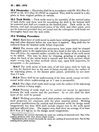 IS : 803 - 1976
10.4 Electrodes - Electrodes shall be in accordance with IS : 814 (Part I)-
1974* or IS : 814 (Part II)-1974t as required. They shall be stored in a dry
place in their original packets or cartons.
10.5 Tack Welds - Tack welds used in the assembly of the vertical joints
of tank shells, and those used for assembling the shell to the bottom shell
be removed and shall not remain in the finished joint. Tack welds in the
bottom, roof and circumferential joints of the shell, and other joints, need
not be removed provided they are sound and the subsequent weld beads are
thoroughly fused into the tack welds.
10.6 Welding Procedure
10.6.1 Each layer of weld metal in multi-layer welding shall be cleaned of
slag and other deposits before the next layer is applied.
removed from the finished welds before inspection.
Slag shall also be
10.6.2 The reverse side of full penetration butt joints shall be cleaned
thoroughly prior to the application of the first bead to this side, in a manner
that will leave the exposed surface suitable for the fusion of the weld metal
to be added. This may be done by chipping, grinding or gouging, or
when the back of the initial bead is smooth and free from crevices which
might entrap slag, by other methods which may, upon field inspection, be
acceptable L%the purchaser.
10.6.3 The weld metal of both sides of all butt joints shall be built up
so that the finished face in the area of fusion extends above the surface of
the adjoining plates, or the thinner plate joined, preferably by not more
than 1.5 mm.
10.6.4 There shall be no undercutting of the base metal, except on hori-
zontal welds where undercutting up to 1 mm is permissible.
10.6.5 The edges of all welds shall merge with the surface of the adjoining
plates without a sharp angle.
10.6.6 Peening of welds shall not be carried out except by agreement
between the tank erector and the purchaser. In no case shall the final
layer of the weld be peened.
10.6.7 Welding procedures used shall produce weldments whose mecha-
nical properties are consistent with the plate material joined. Welding
procedure qualifications for vertical and horizontal welds for design metal
temperatures less than 10°C shall include impact tests in the weld metal
and heat affected zone. The impact tests shall show an average of at least
25.5 N.m (2.5 kgf.m) at the design metal temperature.
*Specification for covered electrodes for metal arc welding of structural steel: Part I For
welding products other than sheets (fourth revision).
tspecification for covered electrodes for metal arc welding of structural steel: Part IL For
welding sheets (fourth revision).
64
t
Weld metal impact specimens sl
notch in the weld metal. The spec
is normal to the surface of the mate
substantially parallel to and within
and thinner. For material more tl
mens shall be taken as near midw
of thickness as practical.
Heat-affected zone impact specin
as near the surface of the materia
be of sufficient length to locate, aftc
zone. The notch shall be cut apprf
to include as much heat-affected z’
fracture.
10.7 Inspection
10.7.1 The purchaser’s inspect0
all parts of the job while work undo
manufacturer shall afford to purch
facilities to assure him that the wor
this standard.
10.7.2 Material damaged by de1
tive, shall be rejected. The man1
material promptly or correct defecti
purchaser’s inspectors.
11. RADIOGRAPHIC INSPECTI
11.1 Application - Spot radiogr:
, ray shall be confined to shell joints
of 0.85 is specified, Procedure ant
ante with IS : 1182-1967* and IS :
*
11.2 Preparation for Examina
radiographed shall be prepared as
The weld ripples or weld sur
outside shall be removed by al
degree that the radiographic (
cannot mask or be confused wi
Also, the weld ‘surface shall
The finished surface of the rei
or may have a reasonably uni
values:
*Recommended practice for radiograpl
steel plates (first &An).
tCode of practice for radiographic testi1
 