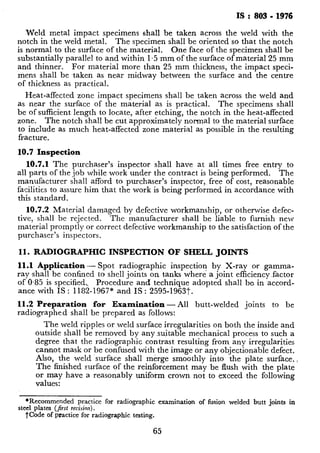 IS : 803 - 1976
Weld metal impact specimens shall be taken across the weld with the
notch in the weld metal. The specimen shall be oriented so that the notch
is normal,to the surface of the material. One face of the specimen shall be
substantially parallel to and within 1.5 mm of the surface of material 25 mm
and thinner. For material more than 25 mm thickness, the impact speci-
mens shall be taken as near midway between the surface and the centre
of thickness as practical.
Heat-affected zone impact specimens shall be taken across the weld and
as near the surface of the material as is practical. The specimens shall
be of sufficient length to locate, after etching, the notch in the heat-affected
zone. The notch shall be cut approximately normal to the material surface
to include as much heat-affected zone material as possible in the resulting
fracture.
10.7 Inspection
10.7.1 The purchaser’s inspector shall have at all times free entry to
all parts of the job while work under the contract is being performed. The
manufacturer shall afford to purchaser’s inspector, free of cost, reasonable
facilities to assure him that the work is being performed in accordance with
this standard.
10.7.2 Material damaged by defective workmanship, or otherwise defec-
tive, shall be rejected. The manufacturer shall be liable to furnish new
material promptly or correct defective workmanship to the satisfaction of the
purchaser’s inspectors.
11. RADIOGRAPHIC INSPECTION OF SHELL JOINTS
11.1 Application - Spot radiographic inspection by X-ray or gamma-
rayshall be confined to shell joints on tanks where a joint efficiency_factor
of 0.85 is specified, Procedure and technique adopted shall be in accord-
ance with IS : 1182-1967* and IS : 2595-1963t.
11.2 Preparation for Examination - All butt-welded joints to be
radiographed shall be prepared as follows:
The weld ripples or weld surface irregularities on both the inside and
outside shall be removed by any~suitable mechanical process to such a
degree that the radiographic contrast resulting from any irregularities
cannot mask or be confused with the image or any objectionable defect.
Also, the weld ‘surface shall merge smoothly into the plate surface.,
The finished surface of the reinforcement may be flush with the plate
? 1. .,. . . .. .
“I
values:
*Recommended practice for radiographic examination of fusion welded butt joints in
.-1nlatw I&d v‘m;.;nn
 