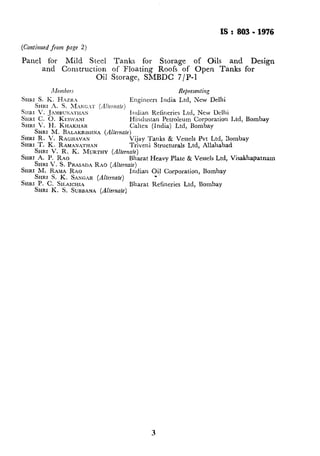 IS: 803.1976
(Continued from page 2)
Panel for Mild Steel Tanks for Storage of Oils and Design
and Construction of Floating Roofs of Open Tanks for
Oil Storage, SMBDC 7/P-l
Alembers Representing
SIIKI s. K. HAZR.2
SHRI
SHRI h. S. A~~xKC.T (.&?~~&~le)
Engineers India Ltd, New Delhi
‘. JA?~~BUN>ZTHAN Illdian Relineries Ltd, New Delhi
SHRI C. 0. KLSWANI
SHRI V. H. KHAKHAR
Hindustan Petroleum Corporation Ltd, Bombay
Caltex (India) Ltd, Bombay
SHRI M. BALAKRFXNA (Alternate)
SHRI R. V. RAGHAVAN
SHRI T. K. RAMANATHAN
Vijay Tanks & Vessels Pvt Ltd, Bombay
Triveni Structurals Ltd, Allahabad
SHRI V. R. K. MURTHY (Alternate)
SHRI A. P. RAO Bharat Heavy Plate & Vessels Ltd, Visakhapatnam
SHRI V. S. PRASADA RAO (k.rnate)
SHRX M. RAMA RAO
SHRI S. K. SAXGAR (Alternate)
Indian ?ij Corporation, Bombay
SHRI P. C. SILAICHIA
SHRI K. S. SUBUANA (Alkwm~e)
Bharat Kefineries Ltd, Bombay
‘_
 