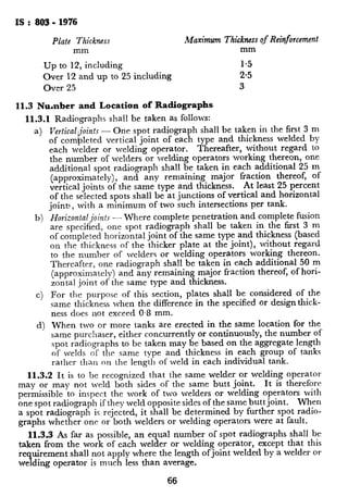IS : 803 - 1976
Plate Thickruss Maximum Thickness of Reinforcement
mm mm
Up to 12, including 1.5
Over 12 and to 25up including 2.5
Over 25 3
11.3 Number and Location of Radiographs
11.3.1 Radiographs shall be taken as follows:
a)
b)
C)
d)
Vertical! ‘oints - One spot radiograph shall be taken in the first 3 m
of corn 6 leted vertical joint of each type and thickness welded by
each welder or welding operator. Thereafter, without regard to
the number of welders or welding operators working thereon, one
additional spot radiograph shall be taken in each additional 25 m
(approximately), and any remaining major fraction thereof, of
vertical joints of the same type and thickness. At least 25 percent
of the selected spots shall be at junctions of vertical and horizontal
joint:, with a minimum of two such intersections per tank.
Horizontal joints - Where complete penetration and complete fusion
are specified, one spot radiograph shall be taken in the first 3 m
of completed horizontal joint of the same type and thickness (based
on the thickness of the thicker plate at the joint), without regard
to the number of lvelders or wilding operators working thereon.
Thereafter, one radiograph shall be taken in each additional 50 m
(approximately) and any remaining major fraction thereof, of hori-
zontal joint of the same type and thickness.
For tile purpose of this section, plates shall be considered of the
same thickness when the difference in the specified or designthick-
ness does not exceed 0.8 mm.
When two or more tanks are erected in the same location for the
same purchaser, either concurrently or continuously, the number of
spot radiographs to be taken may be based on the aggregate length
of welds of the same type and thickness in each group of tanks
rather than on the length of weld in each individual tank.
11.3.2 It is to be recognized that the same welder or welding operator
may or may not weld both sides of the same butt joint. It is therefore
permissible to inspect the work of two welders or welding operators with
one spot radiograph if they weld opposite sides of the same buttjoint. When
a spot radiograph is rejected, it shall be determined by further spot radio-
graphs whether one or both welders or welding operators were at fault.
11.3.3 As far as possible, an equal number of spot radiographs shall be
taken from the work of each welder or welding operator, except that this
requirement shall not apply where the length of joint welded by a welder or
welding operator is much less than average.
11.3.4 The locations for taking SI
the purchaser’s inspector.
11.3.5 As welding progresses, ra
practicable.
11.4 Film - Each radiograph shal
weld length. The film shall be ccl
cient width to permit adequate spat
and thickness gauge or penetrometc
11.5 Film Defects - All radiogral
cal processing defects which would
the radiographs.
11.6 Submission of Radiograph:
radiographs shall be submitted to th
the purchaser, with such information
graphic technique used.
11.7 Radiographic Standards -
radiography to have any of the fo
unacceptable:
a 
1))
C)
66
Any crack, incomplete fusio
Any individual elongated il
two-thirds the thickness of
ever, regardless of thr plate
longer than 20 mm, and r
shall be the cause for rcjccti
Any group of inclusions ir
dimensions of all such impel
the thickness of the thinnci
when each of the intlivitiual
than thrcs: times thr Icngtl
fi:ctions. w11c11 the Icngth
permissible sum of the lcril
tionatcly loss than r. provii
are clearly dcflnctl.
Porosity in cxces~ 01‘ Ihat :
specifications:
1) The total area of porosit
film shall not cxcccd 0.t
weld, where T is the t
Icss than 150 mm long
rctlliced in proportion.
20 percent of T or 3 mn
 