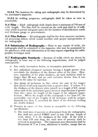 IS : 803- 1976
11.3.4 The locations for taking spot radiographs may be determined by
the purchaser’s inspector.
11.3.5 As welding progresses, radiographs shall be taken as soon as
practicable.
11.4 Film - Each radiograph shall clearly show a minimum of 150 mm of
rveld length. The film shall be centred on the weld and shall be ofsuffi-
cient width to permit adequate space for the location of identification marks
and thickness gauge or penetrometer.
11.5 Film Defects - All radiographs shall be free from excessive mechani-
cal processing defects dhich would interfere with proper interpretation of
the radiographs.
11.6 Submission of Radiographs - Prior to any repairs of welds, the
radiographs shall be submitted to the inspector, who may be nominated by
the purchaser, with such information as he may request regarding the radio-
graphic technique used.
11.7 Radiographic Standards - Sections of welds which are shown by
radiography to have any of the following imperfections, shall be judged
unacceptable:
a) Any crack, incomplete fusion, or incomplete penetration.
1~) Any individual clongatcd inclusion having a length greater than
two-thirds the thickness of the thinner plate of the joint. How.
ever, regardless of the plate thickness, no such inclusion shall be
longer than 20 mm, and no such inclusion charter than 6 mm
shall be the cause for rejection.
c) Any group of inclusions in line, whrrc the sum of the longest
dimensions of all suchimperfcctions is.grcater than T (where T is
the thickness of the thinner plate joined) in a length of ST, except
when each of the individual spaces bctwccn imperfections is greater
than thrc,t times the length of the longer of the adjacent imper-
ftWions. When the Icngth of the mtliograph is less than 67, the
permissible sum of the lengths of all inclusions shall be propor-
tionatcly Icss than T: provided the limits of the dcficicnt welding
are clearly d&led.
d) Porosity in cxces, 01‘ 11iat X~VXW a4 accrptal)l~ in t11c follolving
specifications:
1) The total area of porosity as determined from the radiographic
film shall not exceed 0.06OT mm2 in any 150 mm length of
weld, where 7 is the: thickness of the weld. If the weld is
Icss than 150 mm long, the total area of porosity shall be
rerhlced in proportion. Th e maximum pore dimension shall be
20 percent of T or 3 mm, whichever is smaller, except that an
67
 