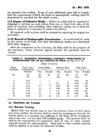 IS : So3 - 1976
(or operator) has welded. If any of such additional spots fails to comply
with the requirements of 11.7, the limits of unacceptable welding shall be
determined as specified for the initial section.
11.9 Repair of Defective Welds - Defects in welds shall be repaired by
chipping or melting OULsuch defects ftom one or from both sides of the
joint, as required, and rewelding. Only sufficient cutting out of defective
joints is required as is necessary to correct the defects,
All repaired welds in joints shall be checked by repeating the original test
procedure.
11.10 Record of Radiographic Examination - A record shall be made
by the erector of.all films, with their identification marks, on a developed
shell plate diagram.
After the completion of the structure, the films shall be the property of
the purchaser, unless otherwise agreed between the purchaser and the
erector.
TABLE 17 MAXIMUM PERMISSIBLE POROSITY INDICATIONS IN
RADlOGRAPHS PER 150 mm LENGTH OF WELD (see Fig. ‘20 to 23)
[Ch.se 1$7(d)(5)]
WELD TOTALAREA LARGEPORES MEDIUMPORE FINE PORE
THICKNESS OFPERMITTED
POROSITY ?z- zkzz xz---T l-----J-Number Size Number
(1) (2) (3) (4) (5) (6) .. (7) (8)
cm2 mm mm mm
3 0.05 - - - - 0.40 40
6 0.10 - - 0.6 31 0.40 100
12 0.20 2.5 4, 0.80 40 0.50 101
20 0.30 3.2 4 0,90 50 0.6U 99
25 0.40 3.2 5 I.0 50 0.70 101
40 0.60 3.2 7 1.20 50 0.90 99
50 0.80 3.2 IO 1.4 51 1.0 100
12. TESTING OF TANKS
12.1 Bottom Testing
12.1.1 After the bottom and at least the bottom course of shell plates
have been welded, the bottom shall be tested by pumping air beneath the
bottom plates to a pressure just sufficient to lift them off the foundation
and in any case, not less than 100 mmH,O gauge. The pressure shall be
held by the construction of a temporary dam of clay or other suitable
material around the tank periphery. Soap suds or other suitable material
shall be applied to all joints for detection of leaks.
69
 