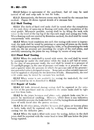 IS : 803 - 1976
12.1.2 Subject to agreement of the purchaser, fuel oil may be used
instead of air and soap suds to test for leaks.
12.1.3 Aiternatively, the bottom seams may be tested by the vacuum box
mechod. Figure 24 shows typical details of a vacuum box.
12.2 Shell Testing
12.2.1 The shells of fixed roof tanks shall be tested after the completion
ot‘ the roof; those of open-top or floating roof tanks after completion of the
wind girder. Whenever possible, testing shall be by filling the tank with
va.tcr to the level of the top leg of the top-curb angle and noting any leaks.
1Vhen floating roofs are erected by floatation method, the shell shall be tested
concurrently with erection.
12.2.2 Where local conditions are such that testing with water is imprac-
tical, the tank shall be tested by painting or spraying all joints on the inside
with a highly penetrating oil and noting any leaks, or by pressurising the tank
with air, the air pressure not exceeding the weight of the roof plates, and
carefully examining the joints for any leakage by means of soap suds.
12.3 Fixed Roof Testing
12.3.1 When the tank-shell is tested with water, the roof shall be tested
by pumping air under the roof plater while the tank is still full of water.
In the case of non-pressure tanks, the roof shall bc tested to a pressure of
73 uunH,O gauge; in the case of prcssurc roof tanks to a pressure of one-
;tnd-a-quarter timrs the pressure at which the pressure side of the pressure/
vac~~ulll-reliefvalve is designed to open. Soap suds or other suitable material
J~all be applied to all joints for the detection of Icaks. Alternatively, the roof
-cltl seams may bc testcci by vacuum 1)0x method.
12.3.2 When writer is not availal,!c li)r testing the tank-shell, the roof
si~ll be tested by air as dcscribcd in 12.22.
12.4 Repair of Leaks
12.4.1 All leak; detected during tsstirrg shall be repaired to the satis-
Ltc.lion of the purchaser and on conlplctiorl tllc: cntirc tanks shall bc tight
and free from leaks.
12.4.2 In the joints bctwccn roof l)latcs o~rl), pinhole leaks may be rc-
pairrd by mechanical caulking. Howcv~~r, where there is any indication
ol‘considerablc porosity- the leaks shall bc s::a Iccl by laying down an additional
layer of weld metal over the porous sections.
12.4.3 In all ot!rcr joints, whcth~~r bc~wccn shell plates or bottom plates
or both, leaks shall be repaired only 1)). welding, if necessary, after fast
cutting out the defective part.
12.4.4 When the tank is filled with water for testing, defects in the shell
joints shall be repaired with the water level at least 300 mm below the joint
being repaired.
70
 