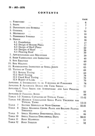 IS : 303- 1976
CONTENTS
L’.
1.
2.
3.
4.
5.
6.
7.
8.
9.
1’5.
11.
12.
FOREWORD . . . . . .
SCOPE . . . . . .
DEFINITIONSANDSYMBOLS . *
GENERAL . . . . . .
MATERIALS . . . . . .
PERMISSIBLESTRESSES . . . .
DESIGN . . . . . .
6.1 Foundation . . . .
6.2 Design of Bottom Plates . .
6.3 Design of Shell Plates . .
6.4 Designs of Roof . . . .
6.5 Floating Roof . . . .
APPURTENANCESANDMOUNTINGS . .
SHOPFABRICATIONAND INSPECTION . .
SITE ERECTION . . . .
SITEWELDING . . * .
RADIOGRAPHICINSPECTIONOFSHELLJOINTS
TESTINGOFTANKS . . . .
12.1 Bottom Testing . . . .
12.2 Shell Testing . . . .
12.3 Fixed Roof Testing . . . .
12.4 Repair of Leaks . . . .
. .
. .
. .
. .
. .
. .
. .
. .
. .
. .
. .
. .
. .
. .
. .
. .
. .
. .
. .
. .
. .
. .
APPENDIXA INFORMATION‘1‘0 13~ FURNISHEUBY PURCHASER
.IPPENDIXB AL.TERNA~.EDESI~~NFOR TANK SHELLS . .
. .
. .
. *
. .
. .
. .
. .
. .
. .
. .
. .
. .
. .
. .
. .
. .
. .
. .
. .
. .
. .
. .
. .
. .
APPENDIXC Va~r SIZING I’OR AYMOSPHERICAND Low PRESSURE
TA~XKS . . . . . . . . . .
APPENDIXD ~:LOA?.INGROOFS . . . . . .
TABLES 1-3 NOAUNALCAPACITIESOFTYPICALTANKS . . . .
TABLES 4-6 MINIMUM CALCULATEDSHELL PLATE THICKNESSFOR
TYPICAL TANKS . . . . . .
PAGE
6
7
7
10
10
16
16
17
17
5:39
39
49
60
63
65
69
69
:i
70
76 *
77
82
88
II-12
12-13
TABLE 7 SECTIONMODULUSOFWIXD GIRDERS . . . . 32-35
TABLE 8 SHELLMANHOLECOVER PLATEANDBOLTINGFLANGE
THICKNESS . .
4
. . . . . . 45
TABLE 9 SHELLMANHOLEDIMENSIONALDATA . . . . 46
TABLE 10 SHELLNOZZLESDIMEI~SIONALDATA . . . . 50-51
TABLE 11 ROOF MANHOLES * . . . . . 51
TABLE 12 ROOF NOZZLES . . . . . . 52
TARLE 13
TABLE 14
TABLE I5
TABLE 16
TABLE 17
TABLE 18
TABLE 19
FIGURE 1
~FIGuRE 2
FIGURE 3
FIGURE 4
FIGURE 5
FIGURE 6
FIGURE 7
FIGURE 8
FIGURE .9
FIGURE 10
FIGURE 11
FIGURE 12
FIGURE 13
FIGURE 14
FIGURE 15
FIGURE 16
FIGURE 17
FIGURE I8
FIGURE 19
DETAIL OFDRAIN PA
FLUSHTYPE CLEANO
TIIUXNESSOF~COVER
FORCINGPLATEFORI
THICKNESSAND HEIC
FORCLEANOUTFITTII
MAXIMUMPERMISSII~L
GRAPHSPER I50 mm
THERMALVENTINGC
TOTAL RATE OF EME
FIRE EXPOSUREVERS.
TYPICALFIXEDROOF
TENANCES . .
TYPICAL OPEN .To
- SECTIONALVIEW
TYPICALFOUNDATION
TYPICAL LAYOUT OF’
BOTTO~~IPLATEARRA:
TYPICALHORIZONTAI
TYPICALROOFJOINT!
SOUSEPERMISSIBLEDE
RECOMMENDEDLAYO~
TANKS . . . .
TYPICALCOLUMNANT
TYPICAL SHELLMAN:
TYPICALSHELLNozz
SHELLNOZZLE FLANGE
TYPICALROOF MANHC
TYPICALROOF NOZZLE
TYPICALWATER DRAM
TYPICALDRAIN PAD F
TYPICAL FLUSHTYPE
TYPICAL GAUGE-WE]
NOZZLE OF CONE Roo:
FIGURES20-23 RADIOGRAPHICPORN
FIGURE24 DETAILOFTYPICALV
FIGURE25 INSERT TYPE REINFN
NOZZLES . .
4
 