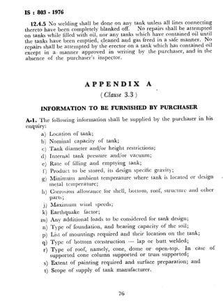 IS : 803 -1976
12.4.5No welding shall be done on any tank unless all lines connecting
thereto have been completely blanked off. No repairs shall be attempted
on tanks while filled with oil, nor any tanks which have contained oil until
the tanks have been emptied, cleaned and gas freed in a safe manner. No
repairs shall be attempted by the erector on a tank which has contained oil
except in a, manner approved in writing by the purchaser, and in the
absence of the purchaser’s inspector.
APPENDIX A
( Clause 3.3 )
INFORMATION TO BE FURNISHED BY PURCHASER
A-1. The following inibrmation shall be supplied by the purchaser in his
enquiry:
a)
b)
c)
d)
e)
f )
g)
11)
.i)
k)
m)
n)
P)
q)
r.)
Location of tank;
Nominal capacity of tank;
Tank diameter and/or height restrictions;
Internal tank pressure and/or vacuum;
Rate of filling and emptying tank;
Product to be stored, its design specific gravity;
Minimum ambient temperature where tank is located or design
metal temperature;
Corro>ion allowance for shell, bottom, roof; structure and other
parts;
Maximum wind speeds;
Earthquake factor;
Any additional loads to bc considered for tank design;
Type of foundation, and bearing capacity of the soil;
List of mountings required and their location on the tank;
Type of bottom construction - lap or butt welded;
Type of roof, namely, cone, dome or open-top. In cast of
supported cone column supported or truss supported;
s) Extent of painting required and surface preparation; and
t) Scope of supply of tank manufacturer.
76
APPEND11
( Clause 6.3.9
ALTERNATE DESIGN FOR ‘:
B-l. GENERAL
B-l.1 ‘l’hc rules given in this appendix perr
stress and a design based on the specific gravi
These rules can bc applied only when spzcij
B-l.2 The purchaser should give special con
rosion allowance, or any other protective
Shells designed on the basis of these rules sha
this appendix. For all other details, provisio
B-2. MATERIALS
B-2.1 Plate materials specified in 4.1 shall be
on tank shells and its reinforcements under
temperatures greater than 10°C.
B-2.2 For temperature5 iowcr than lO”C, L
in 4.1, with the exception of steel conforming
be used and shall demonstrate adequate notclr
temperature. Each plate as rolled shall be
metal temperature tti show that the averagi:
sized specimen? is a minimum of 4 kgf:rr
(transverse:
B-2.3 Plate materials usctl for insert type reir
than 50 mm shall conform to IS’: ZOO?-19621
and shall meet test requircnrents as specifiec
B-2.4 Piping and flanges used shall meet c
and 4.6 rcspcctively and shall have a mini
strrnglh of’ 20 N.m (2 kghj (full sized sp&.
pcrature when it is bclov 10°C.
B-3. ALLOWABLE STRESS
B-3.1 The maximum allowablr stress include
for designing shells aha. be 0.7 of the minim
minimum ultimate tensile stress whichever is 1
safety factor of 1.05 shall be considered in co
stress values for designing the bottom cours(
*Specification for structural steel (standard quality) (
tSpecificatiol1 for steel plates for boilers.
JSpecification for steel platrs for pressure vess&.
77
 