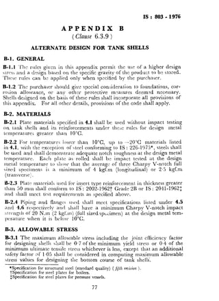 IS: 803-1976
APPENDIX B
( Clause 6.3.9 )
ALTERNATE DESIGN FOR TANK SHELLS
B-l. GENERAL
B-l.1 ‘l’hc rules given in this appendix permit the use of a higher design
~trcss and a design bared on the specific gravity of the product to be stored.
‘Thcsc rules can b:: applied only when spncified by the purchaser.
B-1.2 The purchaser should give special consideration to foundations, cor-
rosion allowance, or any other protective measures deemed necessary.
Shells designed on the basis of these rules shall incorporate all provisions of
this appendix. For all other details, provisions of the code shall apply.
B-2. MATERIALS
B-2.1 Plate materials specified in 4.1 shall be used without impact testing
on tank shells and its reinforcements under thc.jc rules for design metal
tcmpcraturci greater than 10°C.
B-2.2 For tcmperaturcr lower than 10°C up to -2OYZ materials listed
in 4.1, with the exception of steel conforming to IS : 226-1975*, steels shall
be used and shall demonstrate adequate notch toughness at the design metal
temperature. Each plate as rolled shall be impact tested at the design
metal temperature to shtnv that the average of three Charpy V-notch full
sized specimens i$ a minimum of 4 kgf.m (longitudinal) or 2.5 kgf.m
(transverse:
‘B-2.3 Plate materials used for insert type reinforcement in thickness greater
than 50 mm shall conform to IS : 2002..1962t Grade 2R or IS : 2041-1962:
and :jhall meet test requirrments as specified above.
B-2.4 Piping and flanges used shall meet specifications listed under 4.5
and 4.6 respectively and shall have a minimum Charpy V-notch impact
:,trcngth of 20 N.m (2 kgf,mj (full sizedspc<imen) at the design metal tem-
pcrature when it is b&w 10°C.
B-3. ALLOWABLE STRESS
B-3.1 The maximum allowable stress including the joint efficiency factor
for designing shells sha.11be 0.7 of the minimum yield stress or 0.4 of the
minimum ultimate tensile stress whichever is less, except that an additional
safety factor of 1.05 shall be considered in computing maximum allowable
stress values for designing the bottom course of tank shells.
*Specification for structural steel (standard quality) ( f;Jlh rmision ).
j-Specification for steel plates for boilers.
$Specification for steel plates for pressure vessels.
77
Y
 