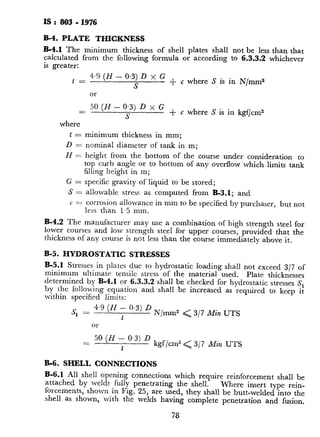 IS : 803 - I976
B-4. PLATE THICKNESS
B-4.1 The minimum thickness of shell plates shall not be less than that
calculated from the following formula or according to 6.3.3.2 whichever
is greater:
t = 4.9 (H - 0.3) D x G
S
+ c where S is in N/mm2
or
= 5’ (N - y) D ’ G + c where S is in kgf/cms
where
t = minimum thickness in mm;
D = nominal diameter of tank in m;
N = height from the bottom of the course under consideration to
top curb angle or to bottom of any overflow which limits tank
filling height in m;
G = specific gravity of liquid to be stored;
S = allowable stress as computed from B-3.1; and
c = corrosion allowance in mm to be specified by purchaser, but not
less than 1.5 mm.
B-4.2 The manufacturer may use a combination of high strength steel for
lower courses and low strength steel for upper courses, provided that the
thickness of any course is not less than the course immediately above it.
B-5. HYDROSTATIC STRESSES
B-5.1 Stresses in plates due to hydrostatic loading shall not exceed 3/7 of
minimum ultimate tensile stress of the material used. Plate thicknesses
determined by B-4.1 or 6.3.3.2 shall be checked for hydrostatic stresses S,
by the following equation and shall be increased as required to keep it
within specified limits:
s
1
= 4.9 (H - 0.3) D
t
N/mm” < 3/7 Min UTS
or
= 5’ (H t o’3) D kgf/cm2 < 317 Min UTS
B-6. SHELL CONNECTIONS
B-6.1 All shell opening connections which require reinforcement shall be
attached by welds fully penetrating the shell. Where insert type rein-
forcements, shown in Fig. 25, are used, they shall be butt-welded into the
shell as shown, with the welds having complete penetration and fusion.
78
Welds attaching manholes and nozzles
partial penetration as shown in Fig. 2.
B-6.2 All opening connections 300 mr
welded into a shell plate exceeding 25 mr
-into the shell plate of thickened insert pl:
be stress-relieved before erection. Alto
heat-affected zones on this assembly may
induction heating method, however, prio
the tank. The stress-relieving requireme
bottom annular plate, except for flush t
types cleanout openings, including the bc
plate shall be stress-relieved.
B-6.2.1 Where stress relief has been
periphery weld to a shell butt-weld sha
joints or 75 mm from horizontal joints
spacing is not less than 3 times the shell
apply to the bottom-to-shell joint excep
plate or reinforcing plate may extend tm
joint at approximately 90”.
B-6.3 All welds attaching manholes a
magnetic particle inspection, after stre
hydrostatic test of the tank.
B-6.4 Flush type cleanout openings in ac
with the following exception:
a) The material for shell plate in t
shell reinforcing plate, the tank
neck plate shall conform to ret
b) The maximum height of the 01
900 mm.
c) The upper corner radius rt o
(see Table 14) shall be 600 ml
B-6.5 Piping attached to nozzles on tl
maximum flexibility to eliminate or mini
imposed by, its restraint. Nozzle reinfor
take care of any additional loading caus’
.B-7. RADIOGRAPHY
B-7.1 The following additional radiogra]
in 11 shall be carried out on tanks built I
a) On shell plates up to 10 mm tl
shall be taken on all vertical j
79
 