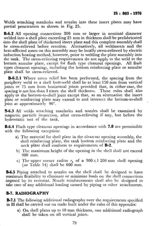 Is : a03 - 1976
Welds attaching manholes and nozzles into these insert plates may have
partial penetration as shown in Fig. 25.
B-6.2 All opening connections 300 mm or larger in nominal diameter
welded into a shell plate exceeding 25 mm in thickness shall be prefabricated
*into the shell plate of thickened insert plate and this complete assembly shall
be stress-relieved before erection. Alternatively, all weldments and the
heat-affected zones on this assembly may be locally stress-relieved by electric
induction heating method, however, prior to welding the plate assembly into
the tank. The stress-relieving requirements do not apply to the weld to the
bottom annular plate, except for flush type cleanout openings. All flush
types cleanout openings, including the bottom reinforcing plate or annular
plate shall be stress-relieved.
B-6.2.1 Where stress relief has been performed, the spacing from the
periphery weld to a shell butt-weld shall be at least 150 mm from vertical
joints or 75 mm from horizontal joints provided that, in either case, the
.
spacing is not less than 3 times the shell thickness. These rules shall also
apply to the bottom-to-shell joint except that, as an alternative the insert
plate or reinforcing plate may extend to and intersect the bottom-to-shell
joint at approximately 90”.
R-6.3 All lvelds attaching manholes and nozzles shall be examined by
magnetic particle inspection, after stress-relieving if any, but before the
hvdrostatic test of the tank.
B-6.4 Flush type cleanout openings in accordance with 7;8 are permissible
with the following exception:
a) The material for shell plate in the cleanout opening assembly, the
shell reinforcing plate, the tank bottom reinforcing plate and the
neck ~plate shall conform to requirements of B-2.
b) The maximum height of the opening in the shell shall not exceed
900 mm.
c) The upper coruer radius rt of a 900x1 200 mm shell opening
(see Table 14) shall be 600 mm
B-6.5 Piping attached to nozzles on the shell shall be designed to have
maximum flexibility to eliminate or minimize loads on the shell connections
imposed by, its restraint. Nozzle reinforcements shall also be designed to
take care of any additional loading caused by piping or other attachments.
.-B-7. RADIOGRAPHY
B-7.1 The following additional radiography over the requirements specified
in 11 shall be carried out on tanks built under the rules of this appendix:
a) On shell plates up to 10 mm thickness, one additional radiograph
shall be taken on all vertical joints.
 