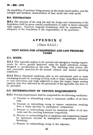 IS : 803- 1976
the possibility of moisture being present on the inside metal surface and the
strength and hardness characteristics of base metal and weld met&
B-9. FOUNDATION
B-9.1 The selection of the tank site and the design and construction of the
foundation shall be given careful consideration in order to ensure adequate
tank support. Concrete ringwall foundations shall be considered. The
adequacy of the foundation is the responsibility of the purchaser.
C-2. DETERMINATION OF VENTING REQUIREMENTS
C-2.1 Venting requirements shall be computed for the following conditions:
Vacuum or inbreathing owing to maximum outflow of oil from
tank.
Vacuum or inbreathing owing to vapour contraction resulting
from a sharp decrease in atmospheric temperature.
Pressure or outbreathing caused by maximum inflow of oil into
tanks and the resulting maximum evaporation.
Pressure or outbreathing due to expansion and evaporation caused
by maximum increase in atmospheric temperatures (thermal
breathing).
e>Pressure or outbreathing owing to fire exposure.
82
APPENDIX C
( Clause 6.4.2.5 )
VENT SIZING FOR ATMOSPHERIC AND LOW PRESSURE
TANKS
C-l. SCOPE
C-l.1 This appendix applies to the normal and emergency venting require-
ments for above ground fixed-roof tanks for liquid petroleum storage,
designed to specifications of this code. The following rules outline safe
and reasonable practices for the normal climatic and normal operating
conditions.
C-l.2 Where abnormal conditions exist or are anticipated, such as tanks
containing heated oil, receiving oil from wells or traps, using flame arrestors
or such restrictions and tanks subjected to pipe line surges, larger venting
capacity than that indicated by the provisions of this,appendix may have to
be provided.
C-3. NORMAL VENTING CAPACI’
C-3.1 Normal venting capacity shall b
normal operating pressure or vacuum
damage to the tank.
C-3.2 Total normal venting capacity sl
venting requirements arising out of oil
tanks storing volatile liquids, the requi
reduced since vapour formation and cc
permissible vessel operating pressure, sh
partially or fully. This should be taken
are present.
C-3.3 Vacuum Relief
C-3.3.1 Venting capacity required
movement from the tank should be eql
mum emptying rate. This also includ
tanks, for oils of any flash -point.
C-3.3.2 For tanks storing oils of any r
resulting from thermal inbreathing sh-
co1 2 of Table 18.
C-3.4 Pressure Relief
C-3.4.1 Venting capacity required I
tank and the resulting evaporation, sh
a) 17.5 m3 of free air per hour f(
filling rate, for oils with a flar
b) 35 m3 of free air per hour fo
filling rate ~for oils with a fla’
C-3.4.2 Venting capacity required
thermal evaporation, for a given tank
a) values shown in co1 3 of Ta‘
40°C or above, a.nd
b) value shown in co1 4 of Tab
40°C.
C-4. EMERGENCY VENTING CA1
C-4.0 In the event of a storage tank ge
may be in excess of that resulting fror
effects and oil movement. Proviston c
cases shall be dictated by the type of
C-4.1 Tanks Having a Weak Roof-
of fixed roof tanks with a roof-to-
8:
 