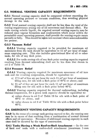 IS : 803 - I976
C-3. NORMAL VENTING CAPACITY REQUIREMENTS
C-3.1 Normal venting capacity shall be computed without exceeding the
normal operating pressure or vacuum conditions, thus avoiding physical
damage to the tank.
C-3.2 Total normal venting capacity shall not be less than the total of the
venting requirements arising out of oil movement and thermal effect. For
tanks storing volatile liquids, the required normal venting capacity may be
reduced since vapour formation and condensation which occur within the
permissible vessel operating pressure, shall provide the venting requirements
partially or fully. This should be taken into account where noncondensables
are present.
C-3.3 Vacuum Relief
C-3.3.1 Venting capacity required to be provided for maximum oil
movement from the tank should be equivalent to 15 m3 per hour of maxi-
mum emptying rate. This also includes gravitational flow of oil to other
tanks, for oils of any flash point.
C-3.3.2 For tanks storing oils of any flash point venting capacity required
resulting from thermal inbreathing shah not bc less than that shown in
co1 2 of Table 18.
C-3.4 Pressure Relief
C-3.4.1 Venting capacity required for maximum movement of oil into
tank and the resulting evaporation, should be equivalent to:
a) 17.5 m3 of free air per hour for each 15 m3 per hour of maximum
filling rate, for oils with a flash point of 40°C or above; and
b) 35 m3 of free air per hour for each 15 m3 per hour of maximum
filling rate for oils with a flash point below 40°C.
C-3.4.2 Venting capacity required for thermal outbreathing, including
thermal evaporation, for a given tank capacity should be eqmvalent to:
a) values shown in co1 3 of Table 18 for oils with a flash point of
40°C or above, and
b) value shown in co1 4 of Table 18 for oils with a flash point below
40°C.
C-4. EMERGENCY VENTING CAPACITY REQUIREMENTS
C-4.0 In the event of a storage tank getting exposed to fire, the venting rate
may be in excess of that resulting from a combination of normal thermal
effects and oil movement. Provision of additional venting capacity in such
cases shall be dictated by the type of construction.
C-4.1 Tanks Having a Weak Roof-to-Shell Attachment - In the case
of fixed roof tanks with a roof-to-shell attachment (maximum 5 mm
83
 