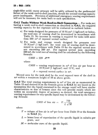 IS : 803 - 1976
single-fillet weld) excess pressure will be safely relieved by the preferential
failure. of the weak roof-to-shell junction, should the normal venting capacity
1
prove inadequate. Provision of additional emergency venting requirements
i
wdl not be necessary for tanks built to such specification.
,~
C-4.2 Tanks Without Weak Roof-to-Shell Connection - For tanks not
having a weak roof-to-shell connection as described in C-4.1, the required
1
venting capacity for fire exposure will be evaluated as outlined below:
i
a) For tanks designed for pressures of 10 N/cm2 (1 kgf/cms) or below,
1
the total rate of venting shall be determined in accordance with
1
:
Table 19. No increase in venting is required for tanks with more
than 280 m2 of exposed wetted surface.
b) For tanks and storage
10 N/cm2 (1 kgf /cm”) the
vessels designed for pressures over
total rate of venting shall be deter- I
mined in accordance with Table 19 for the exposed whetted area
not exceeding 280 ms. For exposed wetted area exceeding
280 ms, the total rate of venting shall be calculated by the following
formula :
CMH = 220 A”**2
where
CMH = venting requirement in ms of free air per hour at
10 N/cm2 (1 kgf/cms) and 15”C, and
A = exposed wetted surface in ma.
Ir
Wetted area for the tank shall be the tota. exposed area of the shell in
ms within a maximum height of 10 m above grade.
C-4.3 The total venting requirements in ms of free air as enumerated in
Table 19 and derived from the formula given in C-4.2 (b) are based on the
t&
assumption that the liquid contained in the storage vessel will have similar
characteristics as that of hexane since this will provide results which are
within an acceptable degree of accuracy as desired, the total emergency
venting requirement for any specific liquid may be determined by the follow-
ing formula:
where
CMH of free air = V. -??!-
I, &ii
k’ = volume of free air in m3 per hour from Table 19 or the formula
1?’
in C-4.2 (b),
;L = latent-heat of vaporization of the specific liquid in calories per
gram, and
M = molecular mass of the specific liquid,
84
C-4.4 Since the normal therma
credit may be taken for the ver
it can also be assumed that the
C-4.5 Total venting capacity s_
merated in Table 19 and in the 1
additional emergency vents -of
provided,
C-4.6 The vent size may be ca
working pressure.
C-4.7 The total rate of emery
and C-4.2(b) may be multipb
factors when additional protec
a) 0.5 when drainage is,f
b) 0.3, 0.15 and 0,075 w
of external insulation
C-5. NORMAL VENTING
C-5.1 Normal venting shall be ;
pressure relief valve, pressure 1
or without a flame-arresting d
requirements :
a) A pilot-operated relie
the main valve will op
event of failure of th
functioning device. :
level, as far as possil
b) A pressure relief val
atmospheric pressure;
withi-n a tank, vacmu
c) PV valves are recomn
in which oil with a fla:
tanks containing oil v
oil. A flame arrester
junction with a PV
d) Open vents with a fla
PV valves on tanks in
stored and on tanks CC
point of the oil.
e) Open vents may be u
which oil with a flash I:
where the oil storage
tanks with a capacity f
 