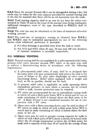 IS : 803 - 1976
C-4.4 Since the normal thermal effect can be disregarded during a fire, full
credit may be taken for the vent capacity provided for normal venting and
it can also be assumed that there will be no oil movement into the tanks.
C-4.5 Total venting capacity shall in no case be less than the values enu-
merated in Table 19 and in the event of the normal vents being inadequate,
additional emergency vents of the type described in C-5.1(b) shall be
provided.
C-4.6 The vent size may be calculated on the basis of maximum allowable
working pressure.
C-4.7 The total rate of emergency venting as obtained from C-4.2(a)
and C-4.2(b) may be multiplied appropriately by one of the following
factors when additional protection is provided:
a) 0.5 when drainage is.provided away from the tank or vessel.
b) 0.3, 0.15 and 0,075 when 25 mm, 50 mm and 100 mm thickness
of external insulation is provided respectively.
C-5. NORMAL VENTING
C-5.1 Normal venting shall be accomplished by a pilot-operated relief valve,
pressure relief valve, pressure vacuum (PV) valve, or an open vent with
or without a flame-arresting device in accordance with the following
requirements :
a)
b)
Cl
A pilot-operated relief valve, if used, shall be so designed that
the main valve will open automatically and protect the tank in the
event of failure of the pilot valve diaphragm or other essential
functioning device. Relief valves equipped with a weight and
level, as far as possible, should not be used.
A pressure relief valve is applicable on tanks operating above
atmospheric pressure; in cases where a vacuum can be created
within a tank, vacuum protection may be required.
PV valves are recommended for use on atmospheric storage tanks
in which oil with a flash point below 38°C is stored and for use on
tanks containing oil which is heated above the flash point of the
oil. A flame arrester is not considered necessary for use in con-
junction with a PV valve.
Open vents with a flame-arresting device may be used in place of
PV valves on tanks in which oil with a flash point below 38°C is
stored and on tanks containing oil which is heated above the flash
point of the oil.
Open vents may be used to provide venting capacity for tanks in
which oil with a flash point of 38°C above is stored, for heated tanks
where the oil storage temperature is below the oil flash point, for
tanks with a capacity of less than 10 m3 used for the storage ofany
85
 