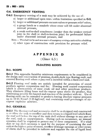 IS : 803 - 1976
C-6. EMERGENCY VENTING
C-6.1 Emergency venting of a tank may be achieved by the use of:
larger or additional open vents within limitations specified in C-5,
larger or additional pressure-vacuum valves or pressure relief valves,
a gauge hatch or a manhole whose cover will lift under abnormal
internal pressure,
a weak roof-to-shell attachment (weaker than the weakest vertical
joint in the shell or shell-to-bottom joint) for preferential failure
under abnormal internal pressure, and
NOTE- This shall not be used as a meaq$ ofemergency venting a tank within a building.
e) other types of construction with provision for pressure relief.
APPENDIX D
( Clause 6.5 )
FLOATING ROOFS
D-l. SCOPE
D-l.1 This appendix furnishes minimum requirements to be considered in
the design and construction of pontoon, double-deck type floating roofs, and
covered floating roofs where a pan roof is installed within a fixed roof tank.
D-1.2 Floating roof tanks are mainly intended for protection of stored
products against evaporation and fire. Floating roofs control evaporation
which is characteristic of some crude oil and other petroleum products.
They eliminate filling losses and the vapour space above the product, thus
minimizing possible fire hazard and reaction of the product with air. Use of
floating roofs can be extended to products having absolute vapour pressures
up to 12.25 N/cm2 (1.25 kgf/cms) and containing small percentages of air-
vapour explosive mixtures. ’
D-2. GENERAL
D-2.1 TJrc floc~.~ir~~roofand accessories shall l)e so designed and constructed
as to allo~v t11c tank to overflow and then return to a liquid level which floats
tlrr roof wc11 bclo~ t11e top of the tank shell without damage to any part of
the roof; tank or appurtenances. During such an occurrence, no manual
attention shall be required to protect any of these components. If a wind
skirt or top shell rxtcnsion is used for the purpose of containing the roof
seals at thehighest point of travel, overflow drainage openings or other means
of alarm shall bc provided to indicate and regulate the rise of liquid level
88
in the tank above the nominal height oft
designed for a liquid height to the top o
D-2.2 The purchaser shall specify whethe
are nominal or whether a net capacity i
overflows.
D-2.3 Where specified by the purchaser
of the roof shall be provided so that fne fi
with the top side of the rooF seal.
D-3, DECK AND PONTOON DES1
D-3.1 It is recommended that roofs bc
eliminate the pressure of any air-vapou
Unless otherwise specified by the pure
minimum nominal thickness of 5 mm (4
D-3.2 Deck plates shall be joined by co
side. On the bottom side where flexur
support legs, or other relatively rigid ml
50 mm long on 250 mm centres shall be
within 300 mm of any such rigid supp
D-3.3 In the case of a covered floating
roof and the necks of aJ.ly appurtenance
have a minimum height of 200 mm.
D3.4 Top decks of double-deck roofs :
designed with a permanent slope for dra
of 5 mm in 300 mm and prcfcrably sl
drainage. Plate buckles shall be kept
D-3.5 The minimum pontoon volume o
sufficient to keep the roof floating on a
if the single deck and any to pnntoon
minimum pontoon volume of a doublc-
the roof floating on a liquid with a speci
compartments are punctured. The p:
as inoperative for either type of roof, bu
the preceding design requircmcnts. II
the primary drainage inoperative shal
in a 24-hour period over the entire roof
partments or decks punctured). The
entire 24-hour rainfall, or emergency
limit the roof load to some lesser volun
safely. Such emergency drains shall no
roof deck.
89
 