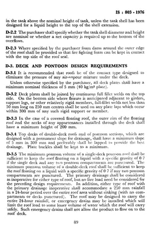 I$ : 803 - 1976
in the tank above the nominal height of tank, unless the tank shell has been
designed for a liquid height to the top of t.he shell extension.
D-2.2 The purchaser shall specify whether the tank shell diameter and height
are nominal or whether a net capacity is required up to the bottom of the
overflows.
D-2.3 Where specified by the purchaser foam dams around the outer cdgc
of the roof shall be provided so that fire fighting foam can be kept in contact
with the top side of the roof seal.
D-3. DECK AND PONTOON DESIGN REQUIREMENTS
D-3.1 It is recommended that roofs bc of the contact type designed lo
eliminate the pressure of any air-vapour mixture under the deck.
Unless otherwise specified by the purchaser, all deck plates shall have a
minimum nominal thickness of 5 mm (40 kg/m2 platej.
D-3.2 Deck plates shall be joined by continuous full fillet welds on the top
side. On the bottom side where flexure is anticipated a.djacent to girders,
support legs, or other relatively rigid members, full-fillet welds not less than
50 mm long on 250 mm centres shall be used on any plate laps which occur
within 300 mm of any such rigid support or member.
D-3.3 In the case of a covered floating roof, the outer rim of the floating
roof and the necks of any appurtenances installed through the deck shall
have a minimum height of 200 mm.
D-3.4 Top decks of double-deck roofs and of pontoon sections, which arc
designed with a.permanent slope for drainage, shall have a. minimum slope
of 5 mm in 300 mm and prcfcrably shall bc lappctl to lnovidc tlrc best
drainage. Plate buckles shall be kept to a minimum.
D-3.5 The minimum pontoon volume of a single-deck polttr~on roof shall be
sufficient to keep the roof float-ing on a liquid with a spc~cific gravity of 0.7
if the single deck and any !Io pontoon cnmpartmcnts a.rc p~mciurccl. The
minimum pontoon volume of a double-deck roof shall IX sufhcient to keep
the roof floating on a liquid with a specific gravity of 0.7 if any two pontoon
compartments are punctured. The primary drainage shall be considered
as inoperative for tither type of roof, but no live load need be considered for
the preceding design requirerncnts. In addition, either type of roof with
the primary drainage inoperative shall accommodate a 250 mm rainfall
in a 24-hour period over the entire roof area without sinking (with no com-
partments or decks punctured). The roof may be designed to carry the
entire 24-hour rainfall, or emergency drains may bc installed which will
limit the roof load to some lesser volume of water which the roof will carry
‘safely. Such emergency drains shall not allow the product to flow on to the
roof deck,
89
 