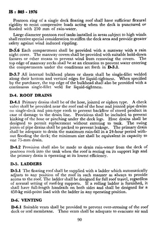 IS : ,803 - 1976
Pontoon ring of a single deck floating roof shall have sufficient flexural
rigidity to resist compressive loads acting when the deck is punctured or
flooded with 250 mm of rain-water.
Large diameter pontoon roof tanks installed in areas subject to high winds
shall receive special consideration to stiffen the deck area and provide greater’
safety against wind induced rippling.
D-s.6 Each compartment shall be provided with a manway with a rain
night cover. Th e manway covers shall be provided with suitable hold-down
fixtures or other means to prevent wind from removing the covers. The
top edge of manway necks shall he -at an elevation to prevent water entering
the compartments under the conditrons set forth in D-3.1.
D-3.7 All internal bulkhead plates or sheets shall be single-fillet welded
along their bottom and vertical edges for liquid-tightness. When specified
by the purchaser, the top edge of the bulkhead shall also be provided with a
continuous single-fillet weld for liquid-tightness,
D-4. ROOF DRAINS
D-4.1 Primary drains shall be of the hose, jointed or siphon type. A check
valve shall be provided near the roof end of the hose and jointed pipe drains
on single-deck and pan-type roofs to prevent backflow of stored product in
case of damage to the drain line. Provisions shall be included to prevent
~kinking of the hose or pinching under the deck legs. Hose drains shall be
designed to permit replacement without entering to tank. The swing
joints of pipe drains shall be packed to prevent leakage. The primary drain
shall be adequate to drain the maximum rain-fall in a 24-hour period with-
out flooding the deck; the minimum size shall be equivalent in capacity to
one 75-mm drain.
D-4.2 Provision shall also be made to drain rain-water from the deck of
pontoon roofs into the tank when the roof is resting on its support legs and
the primary drain is operating at its lowest efficiency.
D-5. LADDERS
D-5.1 The floating roof shall be supplied with a ladder which automatically
adjusts to any position of the roof in such manner as always to provide
access to the roof. The ladder shall be designed for full roof travel, regardless
of normal setting of roof-leg supports. If a rolling ladder is furnished, it
shall have full-length handrails on both sides and shall be designed for a
450-kg mid-point load with the ladder in any operating position.
D-6; VENTING
D-6.1 Suitable vents shall be provided,to prevent over-stressing of the roof
deck or seal membrane. These vents shall be adequate to evacuate air and
90
gases from underneath the roof whc
operations. They shall also be ad
underneath the roof after it settles
tions. The purchaser shall specify
fabricator may size the vents actor
D-6.2 In the case of covered float:
ings shall be~located above the sea:
The maximum spacing shall be 10
four equally spaced vents. The
equal to or greater than 600 cm2
such tanks shall have an open ven
provided with a weather cover al
vents shall be provided with suitaL
of birds or animals.
D-7. SUI’PORTING LEGS
D-7.1 The floating roof shall bc
fabricated from pipe shall be note
vide drainage. Length of legs she
roof. The operating and cleanin
shall be as specified by the purchz
tain that all tank appurtenances,
nozzle, are cleared by the roof in il
D-7.2 Legs and attachments shal
uniform live load of at least 1 250
double-deck floating roofs. Wher
to the legs through bulk heads OI
floating roofs9 the supports and ati
uniform live load of 625 N/m2 (62
as to prevent damage to the iiscc
attachments in the deck areas in the
roofs, shall be given particular atte
attachment. Steel pads or other n
on the bottom of the tank.
to the tank bottom.
Pads, i
D-8. ROOF MANHOLE
D-8.1 Single-deck and double-dec
manhole provided for access to the
the tank is empty. The number of.
purchaser. These manhoies shall 1
and shall have tight-gasketed and
manholes shown in Fig. 14.
 