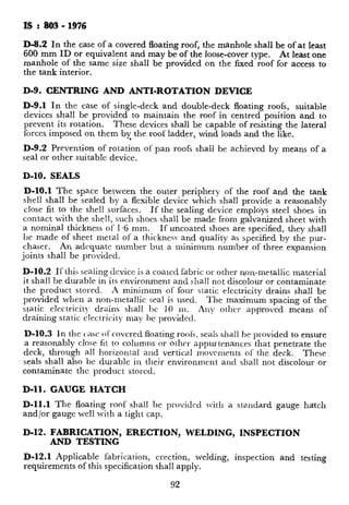 IS : 803- 1976
D-8.2 In the case of a covered floating roof, the manhole shall be of at least
600 mm ID or equivalent and may be of the loose-cover type. At least one
manhole of the same size shall be provided on the fixed roof for access to
the tank interior.
D-9. CENTRING AND ANTI-ROTATION DEVICE
D-9.1 In the case of single-deck and double-deck floating roofs, suitable
devices shall be provided to maintain the roof in centred position and to
prevent its rotation. These devices shall be capable of resisting the lateral
forces imposed on them by the roof ladder, wind loads and the like.
9
D-9.2 Prevention of rotation of pan roofs shall be achieved by means of a
seal or other suitable device.
D-10. SEALS
D-10.1 The spa.ce between the outer periphery of the roof and the tank
shell shall be sealed by a flexible device which shall provide a reasonably
close fit to the shell surfaces. If the sealing device employs steel shoes in
contact with the shell, such shoes shall be made from galvanized sheet with
a nominal thickness of 1.6 mm. If uncoated shoes are specified, they shall
be made of sheet metal of a thickness and quality as specified by the pur-
chaser. An adequate number but a minimum number of three expansion
joints shall be provided.
D-10.2 If this sealing device is a coated fabric or other non-metallic material
it shall be durable in its environment and shall not discolour or contaminate
the product stored. A minimum of four static electricity drains shall be
provided when a non-metallic seal is used.
static electricit)- drains shall 1~ 10 m.
The maximum spacing of the
draining static electricity may hc providrd.
Any other approved means of
D-10.3 In the casc ()I‘ covered floating roolS, seals shall he provided to ensure
a reasonably close fit to columns or other appurtenances that penetrate the
deck, through all horizontal and vertical movcmrnts of the deck. These
seals shall also he durable in their environment and shall not discolour or
contaminate the product stored.
D-11. GAUGE HATCH
D-11.1 The floating roof shall bc provided with a standard gauge hatch
and/or gauge well with a tight cap.
D-12. FABRICATION, ERECTION, WELDING, INSPECTION
AND TESTING
D-12.2 Deck seams and other joints, whi’
vapour tight, shall be tested for leaks by
method consistent with the methods descrih
cone-roof seams and tank bottom seams.
D-12.3 The roof shall be given a floatatior
with water and emptied. During this test,
shall be examined for leaks. The appeara
side of the lower deck shall be considered e7
D-12.4 The upper side of the upper decks
shall be visually inspected for pinholes or
D-12.5 Drain pipe and hose systems of
tested with water at 35.0 N/cm2 (3.5 kgf/c
the roof drain valves shall be kept open ;
contents into the drain lines.
D-12.1 Applicable fabrication, erection, welding, inspection and testing
requirements of this specification shall apply.
92
93
 