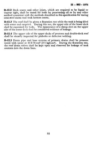 IS : 803- 1976
D-12.2 Deck seams and other joints, which are required to be liquid or
vapour tight, shall be tested for leaks by penetrating oil or by any other
method consistent with the methods described in this specification for testing
cone-roof seams and tank bottom seams.
D-12.3 The roof shall be given a floatation test while the tank is being filled
with water and emptied. During this test, the upper side of the lower deck
shall be examined for leaks. The appearance of a damp shot on the upper
side of the lower deck shall be considered evidence of leakage.
D-12.4 The upper side of the upper decks of pontoon and double-deck roof
shall be visually inspected for pinholes or defective welding.
D-12.5 Drain pipe and hose systems of primary drains shall be pressure
tested with water at 35.0 Nlcms (3.5 kgf/cms). During the floatation test,
the roof drain valves shall be kept open and observed for leakage of tank
contents into the drain lines.
 