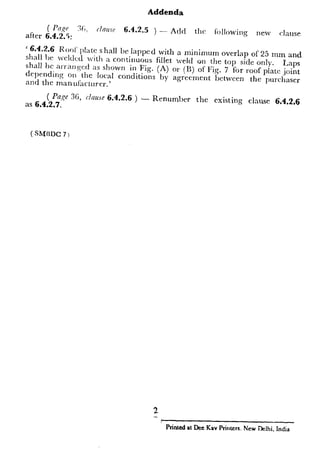 Addenda
arter 4 2;; 3;. clmre
. . . :
6-4.2+5 ) -- Add the foI!oWing
IlfZW clnuse
‘ 6.4.2.6 Roof‘ plate shall b , ]-C apped with a minimum overlap of 25
shall be lveldcd vith a continuous fillet weld on the top side only
mm and
shall bc arranged ZIS shown in Fig. (A) or (u) of ITig. 7 for roof pl& k$$
deI)rnding on the IocaI conditions by agreement between the purchaser
and the manufacturer.’
6.2.3 Bottom Plate Resting on Piers
6.2.3.1 FOI- tanks erected on an elevated
plate supported on piers or beams, minimur
in mm shall be obtained by the equation:
m11, =
d__I
4,
( PaRe 36, claw 6.4.2.6 )
as 6.4.2.7.
- Renumber the existing clause 6.4.2.6
G =
HI, =
( SMODC 7)
1 zzz
s, 1
2. *Code of practice for use of structural steel in g
specific gravity of stored PI
uniform loading on the bott
due to maximum head of 7
length of bottom plate in CI
successive piers/beams, and
maximum allowable bend
(kgf/cm2).
6.2.3.2 The thickness determined by
shear stresses due to the total load HP X(
shall be increased if required, to keep these
in IS : 800-1962*.
6.2.3.3 Special consideration shall be g
loads acting on the bottom plate.
6.2.3.4 Generally bottom plate built
construction so that the plate rests uniforr
6.2.3.5 ,Rulcs for fabrication given in I
above shall also govern fabrication of the
beams.
6.2.4 The joint between the bottom CC
plate and bottom plate or annular segmcn
fillet weld laid on each side of the shell pl’
be not greater than 12 mm and not less t:
thinner of the two plates joined, nor less
_Vlaximum Thicktless qf‘Shel1
Plate, mm
5
6 to 20
21 to 30
Over 32
Printed PI Dee Kav Printers. NewDelhi. India 21
 