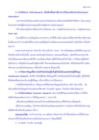 3 จ ก 7
3. การวิจัยสนาม (Field Research) หรือเรียกชื่ออย่างอื่นว่าการวิจัยแบบมีส่วนร่วม(Participant
observation)
- บทบาทของนักวิจัยสนามจะมีความแตกต่างกันในแง่ของการมีส่วนร่วมในสิ่งที่นักวิจัยศึกษา โดยอาจจะอยู่
ในช่วงระหว่างเป็นผู้มีส่วนร่วมอย่างสมบูรณ์กับเป็นผู้สังเกตการณ์อย่างสมบูรณ์
- วิธีการเลือกกลุ่มตัวอย่างที่เหมาะกับการวิจัยสนาม เช่น การสุ่มตัวอย่างแบบเจาะจง การสุ่มตัวอย่างแบบ
Snow ball
- ในกรณีที่เก็บรวบรวมข้อมูลโดยการถามคาถาม มักใช้วิธีการสัมภาษณ์แบบไม่มีโครงสร้างคือการสัมภาษณ์
โดยมีแนวทางกว้าง ๆของเรื่องที่ต้องการทราบแต่ไม่มีชุดคาถามที่เฉพาะเจาะจงแน่นอนโดยทั่ว ๆไปมักเป็นการวิจัยเชิง
คุณภาพ
ศาสตราจารย์ ดร.สุภางค์ จันทวานิช อธิบายเกี่ยวกับ “สนาม” ในการวิจัยเชิงคุณภาพคือที่ที่ปรากฏการณ์
สังคมที่เราจะศึกษานั้นเกิดขึ้น สนามอาจจะเป็นหมู่บ้านในชนบท ชุมชนแออัดในเมือง กลุ่มนักศึกษามหาวิทยาลัย
หรือบริษัทเอกชนอย่างใดอย่างหนึ่งก็ได้ สนามจึงหมายถึงสถานที่ที่นักวิจัยจะเข้าไปทาวิจัย การวิจัยสนามผู้วิจัยเข้า
ไปมีส่วนร่วม หรือไม่มีส่วนร่วมแต่เป็นผู้สังเกตก็ได้ ซึ่งอาจจะเปิดเผยตนเองเป็นนักวิจัย หรือไม่เปิดเผยก็ได้ แต่โดย
หลักจรรยาบรรณต้องเปิดเผยตนเอง เพื่อไม่เป็นการหลอกเอาข้อมูลคนอื่น
4. การวิจัยจากข้อมูลที่มีการบันทึกไว้แล้วโดยผู้อื่นซึ่งผู้วิจัยไม่ต้องแสดงตัวต่อผู้ให้ข้อมูล
(Unobtrusive Research) เป็นวิธีการวิจัยที่ผู้วิจัยอาศัยข้อมูลที่มีการวัดหรือจดบันทึกไว้แล้วโดยผู้อื่น ผู้วิจัยจึงไม่
มีอิทธิพลหรือผลกระทบใด ๆต่อผู้ให้ข้อมูล หรือบางทีเรียกว่าการวิจัยเอกสาร
การวิจัยนี้จะเป็นเชิงปริมาณ หรือคุณภาพก็ได้แล้วแต่ว่าข้อมูลจะเป็นตัวเลข สถิติ เป็นการวิจัย เชิง
ปริมาณหรือถ้าเป็นข้อมูลเกี่ยวกับแหล่งประวัติศาสตร์ โบราณคดี กฎหมาย ก็จะเป็นการวิจัย เชิงคุณภาพ
5. การวิจัยประเมินผล (Evalution Research) เป็นการวิจัยที่มีวัตถุประสงค์ของวิจัยมากว่าวิธีวิจัย
เพื่อที่จะวัดผลของโครงการต่าง ๆ ซึ่งมีวัตถุประสงค์ 2 ประการ คือ
- เพื่อจะพิจารณาตัดสินในภาพรวมเกี่ยวกับประสิทธิผลของโครงการที่ได้ดาเนินการสิ้นสุดแล้ว
-เพื่อเก็บรวบรวมข้อมูล เกี่ยวกับความคืบหน้าและปัญหาอุปสรรคต่าง ๆ ของโครงการที่กาลังดาเนินการอยู่
เพื่อใช้สาหรับแก้ไขปรับปรุงโครงการนั้น ๆ
กระบวนการวิจัย จากคาบรรยายของ รศ. เฉลิมพล ศรีหงษ์ ในการทาวิจัยแต่ละโครงการนั้นมีกิจกรรม
หลายอย่างที่นักวิจัยจะต้องทาอย่างต่อเนื่องเป็นกระบวนการ ซึ่งสรุปได้ดังนี้
1. ความสนใจ ความคิด และทฤษฎี
 