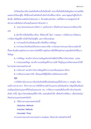 4 จ ก 7
นักวิจัยจะเริ่มจากมีความสนใจที่จะศึกษาเรื่องใดเรื่องหนึ่ง ต่อจากนั้นจึงเริ่มสืบค้นข้อมูลโดยการอ่านหนังสือ
และผลงานวิจัยของผู้อื่น ที่มีเนื้อหาคล้ายคลึงหรือเกี่ยวข้องกับเรื่องที่ต้องการศึกษา และอาจพูดคุยกับผู้อื่นเกี่ยวกับ
เรื่องนั้น เพื่อให้เกิดความคิดเกี่ยวกับตัวแปรต่าง ๆ ที่น่าจะมีส่วนเกี่ยวข้อง รวมทั้งได้ทราบว่าทฤษฎีอะไรบ้างที่
อธิบายความสัมพันธ์อย่างเป็นเหตุเป็นผลระหว่างตัวแปรต่าง ๆ
2. ระบุความหมายของแนวความคิดต่าง ๆ และตัวแปรต่าง ๆที่จะศึกษาอย่างเฉพาะเจาะจงชัดเจนว่าคือ
อะไร
3. เลือกวิธีการวิจัยที่จะใช้ในการศึกษา ซึ่งมีหลายวิธี ได้แก่ การทดลอง การวิจัยสารวจการวิจัยสนาม
การวิจัยจากข้อมูลที่มีการบันทึกไว้แล้วโดยผู้อื่น และการวิจัยประเมินผล
4. การกาหนดเกี่ยวกับเครื่องมือและวิธีการที่จะใช้ในการวัดข้อมูล
5. การกาหนดว่าใครหรืออะไรคือประชาการของการวิจัย หากมีประชากรจานวนมากไม่สามารถเลือกได้
ทั้งหมด ต้องเลือกกลุ่มตัวอย่างจากประชากรโดยใช้วิธีการสุ่มตัวอย่างเพื่อให้ได้กลุ่มตัวอย่างกลุ่มหนึ่งสาหรับใช้ในการ
วัดข้อมูล
6. การวัดข้อมูล หมายถึงการเก็บรวบรวมข้อมูลเชิงประจักษ์เพื่อนาไปใช้ในการวิเคราะห์และ แปรผล
7. การประมวลผลข้อมูล หมายถึงการแปลงข้อมูลที่เก็บรวบรวมได้ ให้อยู่ในรูปแบบที่เหมาะสมจะนาไปใช้
ในการแปลความหมายและวิเคราะห์
8. การวิเคราะห์ หมายถึงการวิเคราะห์ข้อมูลที่เก็บรวบรวมมาได้และสรุปผลการศึกษา
9. การเขียนรายงานผลการวิจัย เพื่อเผยแพร่ให้ผู้อื่นได้ทราบข้อค้นพบของงานวิจัย
สรุป
การวิจัยถือว่าเป็นกระบวนการค้นหาข้อเท็จจริงที่มีประโยชน์ต่อมนุษย์ทั้งด้านวิชาการ เศรษฐกิจ สังคม
และอื่น ๆอย่างมากมาย ซึ่งหากกระบวนการวิจัยได้ทาตามหลักวิชาและสามารถยืนยันผลด้วยการพิสูจน์ให้แน่ชัดแล้ว
ย่อมมีคุณอนันต์แก่มนุษยชาติทั้งปัจจุบันและอนาคต เช่น การวิจัยทางการแพทย์เพื่อค้นหาวิธีการรักษาโรคมะเร็ง
เป็นต้น ดังนั้น รัฐบาล จึงควรสนันสนุนให้มีการวิจัย และส่งเสริมนักวิจัย เพื่อค้นคว้าหาสิ่งใหม่ ๆ เพื่อประโยชน์แก่
สังคมส่วนรวมและประเทศชาติต่อไป
2. ให้อธิบายความหมายของคาต่อไปนี้
- Deductive Methods
- Inductive Methods
- Grounded Thory
ตาราเอกสารประกอบคาบรรยายของท่าน รศ.เฉลิมพล ศรีหงษ์ อธิบายเป็นหลักวิชาดังนี้
 