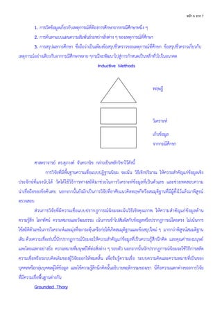 6 จ ก 7
1. การวัดข้อมูลเกี่ยวกับเหตุการณ์ที่ต้องการศึกษาจากกรณีศึกษาหนึ่ง ๆ
2. การค้นหาแบบแผนความสัมพันธ์ระหว่างสิ่งต่าง ๆ ของเหตุการณ์ที่ศึกษา
3. การสรุปผลการศึกษา ซึ่งถือว่าเป็นเพียงข้อสรุปชั่วคราวของเหตุการณ์ที่ศึกษา ข้อสรุปชั่วคราวเกี่ยวกับ
เหตุการณ์อย่างเดียวกันจากกรณีศึกษาหลาย ๆกรณีจะพัฒนาไปสู่การกาหนดเป็นหลักทั่วไปในอนาคต
Inductive Methods
ทฤษฎี
วิเคราะห์
เก็บข้อมูล
จากกรณีศึกษา
ศาสตราจารย์ ดร.สุภางค์ จันทวานิช กล่าวเป็นหลักวิชาไว้ดังนี้
การวิจัยที่มีพื้นฐานความเชื่อแบบปฏิฐานนิยม จะเน้น วิธีเชิงปริมาณ ให้ความสาคัญแก่ข้อมูลเชิง
ประจักษ์ที่แจงนับได้ วัดได้ใช้วิธีการทางสถิติมาช่วยในการวิเคราะห์ข้อมูลที่เป็นตัวเลข และช่วยทดสอบความ
น่าเชื่อถือของข้อค้นพบ นอกจากนั้นยังมักเป็นการวิจัยที่อาศัยแนวคิดทฤษกีหรือสมมุติฐานที่มีผู้ตั้งไว้แล้วมาพิสูจน์
ตรวจสอบ
ส่วนการวิจัยที่มีความเชื่อแบบปรากฏการณ์นิยมจะเน้นวิธีเชิงคุณภาพ ให้ความสาคัญแก่ข้อมูลด้าน
ความรู้สึก โลกทัศน์ ความหมายและวัฒนธรรม เน้นการเข้าไปสัมผัสกับข้อมูลหรือปรากฏการณ์โดยตรง ไม่เน้นการ
ใช้สถิติตัวเลขในการวิเคราะห์และมุ่งที่จะกระตุ้นหรือก่อให้เกิดสมมุติฐานและข้อสรุปใหม่ ๆ มากกว่าพิสูจน์สมมติฐาน
เดิม ด้วยความเชื่อเช่นนี้นักปรากฏการณ์นิยมจะให้ความสาคัญแก่ข้อมูลที่เป็นความรู้สึกนึกคิด และคุณค่าของมนุษย์
และโดยเฉพาอย่างยิ่ง ความหมายที่มนุษย์ให้ต่อสิ่งต่าง ๆ รอบตัว นอกจากนั้นนักปรากฏการณ์นิยมจะใช้วิธีการสลัด
ความเชื่อหรือระบบคิดเดิมของผู้วิจัยออกให้หมดสิ้น เพื่อรับรู้ความเชื่อ ระบบความคิดและความหมายที่เป็นของ
บุคคลหรือกลุ่มบุคคลผู้ให้ข้อมูล และใช้ความรู้สึกนึกคิดนั้นอธิบายพฤติกรรมของเขา นี่คือความแตกต่างของการวิจัย
ที่มีความเชื่อพื้นฐานต่างกัน
Grounded Thory
 