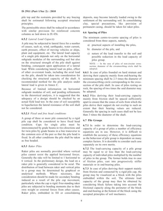 4
IS 2911 (Part 1/Sec 2) : 2010
pile top and the restraints provided by any bracing
shall be estimated following accepted structural
principles.
The permissible stress shall be reduced in accordance
with similar provision for reinforced concrete
columns as laid down in IS 456.
6.5.2 Lateral Load Capacity
A pile may be subjected to lateral force for a number
of causes, such as, wind, earthquake, water current,
earth pressure, effect of moving vehicles or ships,
plant and equipment, etc. The lateral load capacity
of a single pile depends not only on the horizontal
subgrade modulus of the surrounding soil but also
on the structural strength of the pile shaft against
bending, consequent upon application of a lateral
load. While considering lateral load on piles, effect
of other co-existent loads, including the axial load
on the pile, should be taken into consideration for
checking the structural capacity of the shaft. A
recommended method for the pile analysis under
lateral load is given in Annex C.
Because of limited information on horizontal
subgrade modulus of soil, and pending refinements
in the theoretical analysis, it is suggested that the
adequacy of a design should be checked by an
actual field load test. In the zone of soil susceptible
to liquefaction the lateral resistance of the soil shall
not be considered.
6.5.2.1 Fixed and free head conditions
A group of three or more pile connected by a rigid
pile cap shall be considered to have fixed head
condition. Caps for single piles must be
interconnected by grade beams in two directions and
for twin piles by grade beams in a line transverse to
the common axis of the pair so that the pile head is
fixed. In all other conditions the pile shall be taken
as free headed.
6.5.3 Raker Piles
Raker piles are normally provided where vertical
piles cannot resist the applied horizontal forces.
Generally the rake will be limited to 1 horizontal to
6 vertical. In the preliminary design, the load on a
raker pile is generally considered to be axial. The
distribution of load between raker and vertical piles
in a group may be determined by graphical or
analytical methods. Where necessary, due
consideration should be made for secondary bending
induced as a result of the pile cap movement,
particularly when the cap is rigid. Free-standing raker
piles are subjected to bending moments due to their
own weight or external forces from other causes.
Raker piles, embedded in fill or consolidating
deposits, may become laterally loaded owing to the
settlement of the surrounding soil. In consolidating
clay, special precautions, like provision of
permanent casing, should be taken for raker piles.
6.6 Spacing of Piles
The minimum centre-to-centre spacing of piles is
considered from three aspects, namely,
a) practical aspects of installing the piles,
b) diameter of the pile, and
c) nature of the load transfer to the soil and
possible reduction in the load capacity of
piles group.
NOTE — In the case of piles of non-circular cross-
section, diameter of the circumscribing circle shall be
adopted.
6.6.1 In case of piles founded on hard stratum and
deriving their capacity mainly from end-bearing the
minimum spacing shall be 2.5 times the diameter of
the circumscribing circle corresponding to the cross-
section of the pile shaft. In case of piles resting on
rock, the spacing of two times the said diameter may
be adopted.
6.6.2 Piles deriving their load-carrying capacity
mainly from friction shall be spaced sufficiently
apart to ensure that the zones of soils from which the
piles derive their support do not overlap to such an
extent that their bearing values are reduced.
Generally the spacing in such cases shall not be less
than 3 times the diameter of the shaft.
6.7 Pile Groups
6.7.1 In order to determine the load-carrying
capacity of a group of piles a number of efficiency
equations are in use. However, it is difficult to
establish the accuracy of these efficiency equations
as the behaviour of pile group is dependent on many
complex factors. It is desirable to consider each case
separately on its own merits.
6.7.2 The load-carrying capacity of a pile group
may be equal to or less than the load-carrying
capacity of individual piles multiplied by the number
of piles in the group. The former holds true in case
of friction piles, cast into progressively stiffer
materials or in end-bearing piles.
6.7.3 In case of piles deriving their support mainly
from friction and connected by a rigid pile cap, the
group may be visualized as a block with the piles
embedded within the soil. The ultimate load
capacity of the group may then be obtained by
considering block failure taking into account the
frictional capacity along the perimeter of the block
and end-bearing at the bottom of the block using the
accepted principles of soil mechanics.
 