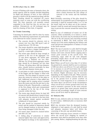8
IS 2911 (Part 1/Sec 2) : 2010
In case of flushing with water or bentonite slurry, the
pump capacity shall be suitably decided depending
on depth and diameter of bore so that sufficient
pressure is built to lift the material up along with the
fluid. Flushing should be continued till coarse
materials cease to come out with the overflowing
fluid. The finer materials will normally remain
suspended in the fluid but they do not pose any
problem. Alternatively, air lift technique may be
used for cleaning of bore hole, if required.
8.4 Tremie Concreting
Concreting for bored piles shall be done by tremie
method. The following requirements are particularly
to be followed for tremie concrete work:
a) The concrete should be coherent, rich in
cement (not less than 400 kg/m3
) and of
slump between 150-180 mm;
b) The tremie should be water-tight throughout
its length and have a hopper attached to its
head by a water-tight connection;
c) The tremie pipe should be large enough in
relation to the size of the aggregate. For
25 mm down aggregate, the tremie pipe
should have a diameter not less than
200 mm. For 20 mm down aggregate, tremie
pipe should be of diameter not less than
150 mm. All piling above 600 mm diameter
piles, should, however preferably be done
with 200 mm diameter tremie pipe;
d) A steel plate or a ball is placed at the bottom
of the hopper and the hopper is filled with
concrete. The first charge of concrete is sent
down the tremie by removal of this plate or
ball. Additional concrete is then added into
the hopper and by surging action is pushed
down the tremie and into the pile bore to the
bottom of the pile. Theoretically, a small part
of the first charge which gets contaminated
is supposed to be the top of the rising
concrete within the bore;
e) The tremie pipe should always be kept full
of concrete and should always remain at least
one meter into the concrete in the bore hole
with adequate margin against accidental
withdrawal of tremie pipes;
f) The pile should be concreted wholly by
tremie and the method of deposition should
not be changed midway to prevent laitance
from being entrapped within the pile;
g) All tremie pipes should be cleaned before
and after use; and
h) A sliding plug of polystrene or similar
material lighter than water and approved by
the Engineer-in-charge or his representative
shall be placed in the tremie pipe to prevent
direct contact between the first charge of
concrete in the tremie and the bentonite
slurry.
8.4.1 Normally concreting of the piles should be
uninterrupted. In exceptional cases of interruption of
concreting, it shall be resumed within 1 or 2 h, but
the tremie shall not be taken out of the concrete.
Instead it shall be raised and lowered from time-to-
time to prevent the concrete around the tremie from
setting.
8.4.2 In case of withdrawal of tremie out of the
concrete, either accidentally or to remove a choke
in the tremie, the tremie may be introduced 60 cm to
100 cm in the old concrete and concreting resumed
as mentioned in 8.4.1. The fresh concrete will
emerge out of the tremie displacing the laitance and
scum and prevent impregnation or laitance of scum
in the fresh concrete.
8.4.3 The top of concrete in a pile shall be brought
above the cut-off level to permit removal of all
laitance and weak concrete before capping and to
ensure good concrete at the cut-off level. The
reinforcing cages shall be left with adequate
protruding length above cut-off level for proper
embedment into the pile cap.
8.4.4 Where cut-off level is less than 2.5 m below
the ground level, concrete shall be cast to a minimum
of 600 mm above cut-off level. For each additional
0.3 m increase in cut-off level below the working
level, additional coverage of minimum 50 mm shall
be allowed. Higher allowance may be necessary
depending on the length of the pile. When concrete
is placed by tremie method, concrete shall be cast
up to the ground level to permit overflow of
concrete for visual inspection or to a minimum of
one metre above cut-off level. In the circumstances
where cut-off level is below ground water level, the
need to maintain a pressure on the unset concrete
equal to or greater than water pressure should be
observed and accordingly length of extra concrete
above cut-off level shall be determined.
8.5 Defective Pile
8.5.1 In case, defective piles are formed, they shall
be left in place. Additional piles as necessary shall
be provided.
8.5.2 Any deviation from the designed location,
alignment or load capacity of a pile shall be noted
and adequate measures taken well before the
concreting of the pile cap and plinth beams.
8.5.3 While removing excess concrete or laitance
above the cut-off level chipping by manual or
pneumatic tools shall be permitted seven days after
pile casting. Before, chipping/breaking the pile top,
 