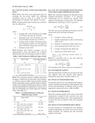 12
IS 2911 (Part 1/Sec 2) : 2010
B-4 USE OF STANDARD PENETRATION
TEST DATA FOR COHESIONLESS SOIL
B-4.1 The correlation suggested by Meyerhof using
standard penetration resistance, N in saturated
cohesionless soil to estimate the ultimate load
capacity of bored pile is given below. The ultimate
load capacity of pile (Qu
), in kN, is given as:
Q N
L
B
A
N A
u p
s
= +13
0 50.
…(3)
The first term gives end-bearing resistance and the
second term gives frictional resistance.
where
N = average N value at pile tip;
L = length of penetration of pile in the bearing
strata, in m;
B = diameter or minimum width of pile in m;
Ap
= cross-sectional area of pile tip, in m2
;
N = average N along the pile shaft; and
As
= surface area of pile shaft, in m2
.
NOTE — The end-bearing resistance should not
exceed 130 NAp
.
B-4.2 For non-plastic silt or very fine sand the
equation has been modified as:
Q N
L
B
A
N A
u p
s
= +10
0 60.
…(4)
The meaning of all terms is same as for equation 3.
B-5 FACTOR OF SAFETY
The minimum factor of safety for arriving at the safe
pile capacity from the ultimate load capacity
obtained by using static formulae shall be 2.5.
B-6 PILES IN STRATIFIED SOIL
In stratified soil/C-φ soil, the ultimate load capacity
of piles should be determined by calculating the skin
friction and end-bearing in different strata by using
appropriate expressions given in B-1 and B-2.
B-7 PILES IN HARD ROCK
When the crushing strength of the rock is more than
characteristic strength of pile concrete, the rock
should be deemed as hard rock. Piles resting directly
on hard rock may be loaded to their safe structural
capacity.
B-8 PILES IN WEATHERED/SOFT ROCK
For pile founded in weathered/soft rock different
empirical approaches are used to arrive at the socket
length necessary for utilizing the full structural
capacity of the pile.
B-3 USE OF STATIC CONE PENETRATION
DATA
B-3.1 When full static cone penetration data are
available for the entire depth, the following
correlation may be used as a guide for the
determination of ultimate load capacity of a pile.
B-3.2 Ultimate end bearing resistance (qu
), in kN/m2
,
may be obtained as:
q
q q
q
u
c0 c1
c2
2
2
=
+
+
where
qc0
= average static cone resistance over a depth
of 2D below the pile tip, in kN/m2
;
qc1
= minimum static cone resistance over the
same 2D below the pile tip, in kN/m2
;
qc2
= average of the envelope of minimum static
cone resistance values over the length of
pile of 8D above the pile tip, in kN/m2
; and
D = diameter of pile shaft.
B-3.3 Ultimate skin friction resistance can be
approximated to local side friction (fs
), in kN/m2
,
obtained from static cone resistance as given in Table 1.
Table 1 Side Friction for Different Types of Soil
Sl Type of Soil Local Side Friction, fs
No. kN/m2
(1) (2) (3)
i) qc
less than 1 000 kN/m2
qc
/30 < fs
< qc
/10
ii) Clay qc
/25 < fs
< 2qc
/25
iii) Silty clay and silty sand qc
/100 < fs
< qc
/25
iv) Sand qc
/100 < fs
< qc
/50
v) Coarse sand and gravel qc
/100 < fs
< qc
/150
qc
= cone resistance, in kN/m2
.
B-3.4 The correlation between standard penetration
resistance, N (blows/30 cm) and static cone resistance,
qc
, in kN/m2
as given in Table 2 may be used for working
out the end-bearing resistance and skin friction resistance
of piles. This correlation should only be taken as a guide
and should preferably be established for a given site as
they can substantially vary with the grain size, Atterberg
limits, water table, etc.
Table 2 Co-relation Between N and qc
for
Different Types of Soil
Sl Type of Soil qc
/N
No.
(1) (2) (3)
i) Clay 150-200
ii) Silts, sandy silts and slightly 200-250
cohesive silt-sand mixtures
iii) Clean fine to medium sand 300-400
and slightly silty sand
iv) Coarse sand and sands with 500-600
little gravel
v) Sandy gravel and gravel 800-1 000
 