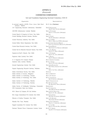 21
IS 2911 (Part 1/Sec 2) : 2010
ANNEX G
(Foreword)
COMMITTEE COMPOSITION
Soil and Foundation Engineering Sectional Committee, CED 43
Organization Representative(s)
In personal capacity (188/90, Prince Anwar Shah Road, DR N. SOM (Chairman)
Kolkatta 700045)
A.P. Engineering Research Laboratories, Hyderabad SHRI P. SIVAKANTHAM
SHRI P. JOHN VICTOR (Alternate)
AFCONS Infrastructure Limited, Mumbai SHRI A. D. LONDHE
SHRI V. S. KULKARNI (Alternate)
Central Board of Irrigation & Power, New Delhi DIRECTOR
Central Building Research Institute, Roorkee SHRI Y. PANDEY
SHRI R. DHARMRAJU (Alternate)
Central Electricity Authority, New Delhi DIRECTOR (TCD)
DEPUTY DIRECTOR (TCD) (Alternate)
Central Public Works Department, New Delhi SUPERINTENDING ENGINEER (DESIGN)
EXECUTIVE ENGINEER (DESIGN-V) (Alternate)
Central Road Research Institute, New Delhi SHRI SUDHIR MATHUR
SHRI VASANT G. HAVANGI (Alternate)
Central Soil & Materials Research Station, New Delhi SHRI S. K. BABBAR
SHRI D. N. BERA (Alternate)
Engineer-in-Chief’s Branch, New Delhi SHRI J. B. SHARMA
SHRI N. K. JAIN (Alternate)
Engineers India Limited, New Delhi SHRI T. BALRAJ
SHRI S. DEBNATH (Alternate)
F. S. Engineers Pvt Limited, Chennai DR A. VERGHESE CHUMMAR
Gammon India Limited, Mumbai DR N. V. NAYAK
SHRI S. PATTIWAR (Alternate)
Ground Engineering Limited, New Delhi SHRI ASHOK KUMAR JAIN
SHRI NEERAJ KUMAR JAIN (Alternate)
Gujarat Engineering Research Institute, Vadodara DIRECTOR
SHRI J. K. PATEL (Alternate)
Indian Geotechnical Society, New Delhi SECRETARY
Indian Institute of Science, Bangalore PROF A. SRIDHARAN
Indian Institute of Technology, Chennai PROF S. R. GHANDI
Indian Institute of Technology, New Delhi DR A. VARADARAJAN
DR R. KANIRAJ (Alternate)
Indian Institute of Technology, Mumbai SHRI G. VENKATACHALAM
Indian Institute of Technology, Roorkee PROF M. N. VILADKAR
DR MAHENDRA SINGH (Alternate)
Indian Society of Earthquake Technology, Uttaranchal REPRESENTATIVE
ITD Cementation India Ltd, Kolkata SHRI P. S. SENGUPTA
SHRI MANISH KUMAR (Alternate)
M.N. Dastur & Company (P) Ltd, Kolkata DIRECTOR-CIVIL STRUCTURAL
SHRI S. N. PAL (Alternate)
M/s Cengrs Geotechnical Pvt Limited, New Delhi SHRI SANJAY GUPTA
SHRI RAVI SUNDARAM (Alternate)
Ministry of Surface Transport, New Delhi SHRI A. K. BANERJEE
SHRI SATISH KUMAR (Alternate)
Mumbai Port Trust, Mumbai SHRIMATI R. S. HARDIKAR
SHRI A. J. LOKHANDE (Alternate)
Nagadi Consultants Pvt Limited, New Delhi DR V. V. S. RAO
SHRI N. SANTOSH RAO (Alternate)
National Thermal Power Corporation Limited, Noida DR D. N. NARESH
SHRI B. V. R. SHARMA (Alternate)
 